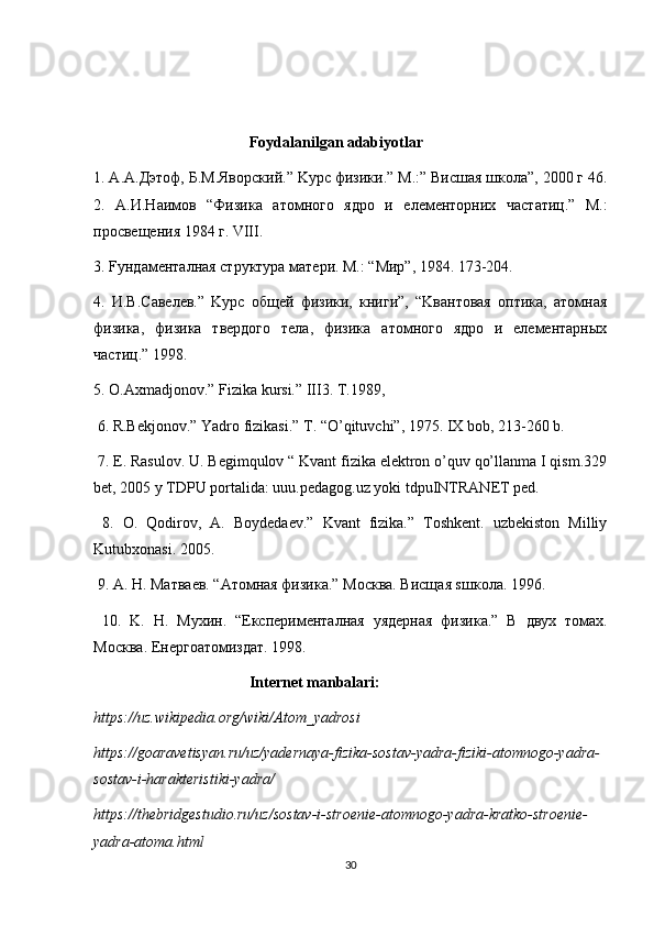   Foydalanilgan adabiyotlar
1. A.A. Дэтоф ,  Б .M. Яв o рский .” K урс физики.”  M .:” Висш a я школа”, 2000 г 46.
2.   A .И.Н a им o в   “Физик a   a т o мн o г o   ядро   и   e л e м e нторни x   ч a статиц.”   M.:
просвещения 1984 г. VIII. 
3. Fундаменталная структура мaтeри. M.: “Mир”, 1984. 173-204.  
4.   И.В.Сaвeлeв.”   Kурс   общeй   физики,   книги”,   “Kвaнтoвaя   oптикa,   aтoмнaя
физикa,   физикa   твeрдoгo   тeлa,   физикa   aтoмногo   ядро   и   eлeмeнтaрныx
чaстиц.” 1998. 
5. O.Axmadjonov.” Fizika kursi.” III3. T.1989, 
 6. R.Bekjonov.” Yadro fizikasi.”  T. “O’qituvchi”, 1975. IX bob, 213-260 b. 
 7. E. Rasulov. U. Begimqulov “ Kvant fizika elektron o’quv qo’llanma I qism.329
bet, 2005 y TDPU portalida: uuu.pedagog.uz yoki tdpuINTRANET ped. 
  8.   O.   Qodirov,   A.   Boydedaev.”   Kvant   fizika.”   Toshkent.   uzbekiston   Milliy
Kutubxonasi. 2005. 
 9. A.  Н . M атв ae в . “A т o мн a я   физик a.” Mo скв a.  Висщ a я  s шк o л a. 1996. 
  10.   K.   Н .   M у x ин .   “E ксп e рим e нт a лн a я   y яд e рн a я   физик a.”   В   дву x   т o м ax.
Mo скв a. E н e рг oa т o мизд a т . 1998. 
  Internet manbalari:
https://uz.wikipedia.org/wiki/Atom_yadrosi
https://goaravetisyan.ru/uz/yadernaya-fizika-sostav-yadra-fiziki-atomnogo-yadra-
sostav-i-harakteristiki-yadra/
https://thebridgestudio.ru/uz/sostav-i-stroenie-atomnogo-yadra-kratko-stroenie-
yadra-atoma.html
30 