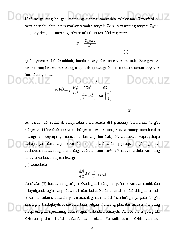 10 -12
  sm   ga   teng   bo‘lgan   atomning   markazi   yadrosida   to‘plangan.   Rezerford    -
zarralar sochilishini atom markaziy yadro zaryadi Ze ni   -zarraning zaryadi Z
 e ni
nuqtaviy deb, ular orasidagi o‘zaro ta’sirlashuvni Kulon qonuni 2r
eZe	Z	F		
                           (1)
ga   bo‘ysunadi   deb   hisobladi,   bunda   r-zaryadlar   orasidagi   masofa.   Energiya   va
harakat   miqdori   momentining  saqlanish   qonuniga   ko‘ra  sochilish   uchun   quyidagi
formulani yaratdi	
		


	


	




	




	
	
2	
sin	2
1
2	
16	4	
2	
2
2	
2
0	0		
	
		
d	
v	m
Ze	
r
t	N	n	dN
            (2)
Bu   yerda:   dN-sochilish   nuqtasidan   r   masofada   d    jismoniy   burchakka   to‘g‘ri
kelgan va      burchak ostida sochilgan    -zarralar soni;    -  -zarraning sochilishdan
oldingi   va   keyingi   yo‘nalishi   o‘rtasidagi   burchak;   N
o -sochuvchi   yaproqchaga
tushayotgan   dastadagi    -zarralar   soni;   t-sochuvchi   yaproqcha   qalinligi;   n
o -
sochuvchi   moddaning   1   sm 3
  dagi   yadrolar   soni;   m	
 ,   v	 -mos   ravishda   zarraning
massasi va boshlanq’ich tezligi. 
(1) formulada.	
dN
d	
Sin	4	const	2

Tajribalar (2) formulaning to‘g‘ri ekanligini tasdiqladi, ya’ni    -zarralar moddadan
o‘tayotganda og‘ir zaryadli zarralardan kulon kuchi ta’sirida sochilishligini, hamda
 -zarralar bilan sochuvchi yadro orasidagi masofa 10 -12
 sm bo‘lganga qadar to‘g‘ri
ekanligini   tasdiqlaydi.   Rezerford   taklif   etgan   atomning   planetar   modeli   atomning
barqarorligini, spektrning diskretligini tushuntira olmaydi. Chunki atom qobig‘ida
elektron   yadro   atrofida   aylanib   turar   ekan.   Zaryadli   zarra   elektrodinamika
6 