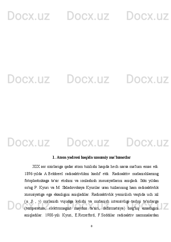1. Atom yadrosi haqida umumiy ma’lumotlar
XIX   asr   oxirlariga   qadar   atom   tuzilishi   haqida   hech   narsa   ma'lum   emas   edi.
1896-yilda   A.Bekkerel   radioaktivlikni   kashf   etdi.   Radioaktiv   nurlanishlarning
fotoplastinkaga   ta'sir   etishini   va   ionlashish   xususiyatlarini   aniqladi.   Ikki   yildan
so'ng   P.   Kyuri   va   M.   Skladovskaya   Kyurilar   uran   tuzlarining   ham   radioaktivlik
xususiyatiga   ega   ekanligini   aniqladilar.   Radioaktivlik   yemirilish   vaqtida   uch   xil
(α   ,β   ,   γ)   nurlanish   vujudga   kelishi   va   nurlanish   intensivligi   tashqi   ta'sirlarga
(temperatura,   elektromagnit   maydon   ta'siri,   deformatsiya)   bog'liq   emasligini
aniqladilar.   1900-yili   Kyuri,   E.Rezerford,   F.Soddilar   radioaktiv   namunalardan
8 