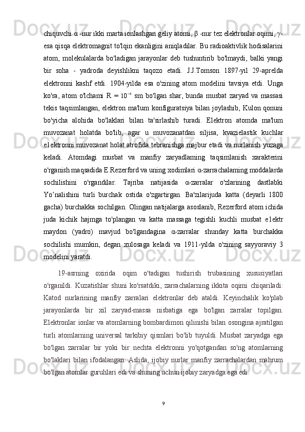 chiquvchi α -nur ikki marta ionlashgan geliy atomi, β -nur tez elektronlar oqimi, γ-
esa qisqa elektromagnit to'lqin ekanligini aniqladilar. Bu radioaktivlik hodisalarini
atom,   molekulalarda   bo'ladigan   jarayonlar   deb   tushuntirib   bo'lmaydi,   balki   yangi
bir   soha   -   yadroda   deyishlikni   taqozo   etadi.   J.J.Tomson   1897-yil   29-aprelda
elektronni   kashf   etdi.   1904-yilda   esa   o'zining   atom   modelini   tavsiya   etdi.   Unga
ko'ra,   atom   o'lchami   R   =  10	−8   sm   bo'lgan   shar,   bunda   musbat   zaryad   va   massasi
tekis taqsimlangan, elektron ma'lum konfiguratsiya bilan joylashib, Kulon qonuni
bo'yicha   alohida   bo'laklari   bilan   ta'sirlashib   turadi.   Elektron   atomda   ma'lum
muvozanat   holatda   bo'lib,   agar   u   muvozanatdan   siljisa,   kvazielastik   kuchlar
e1ektronni muvozanat holat atrofida tebranishga majbur etadi va nurlanish yuzaga
keladi.   Atomdagi   musbat   va   manfiy   zaryadlaming   taqsimlanish   xarakterini
o'rganish maqsadida E.Rezerford va uning xodimlari α-zarrachalaming moddalarda
sochilishini   o'rgandilar.   Tajriba   natijasida   α-zarralar   o'zlarining   dastlabki
Yo’nalishini   turli   burchak   ostida   o'zgartirgan.   Ba'zilarijuda   katta   (deyarli   1800
gacha) burchakka sochilgan. Olingan natijalarga asoslanib, Rezerford atom ichida
juda   kichik   hajmga   to'plangan   va   katta   massaga   tegishli   kuchli   musbat   e1ektr
maydon   (yadro)   mavjud   bo'lgandagina   α-zarralar   shunday   katta   burchakka
sochilishi   mumkin,   degan   xulosaga   keladi   va   1911-yilda   o'zining   sayyoraviy   3
modelini yaratdi.
19-asrning   oxirida   oqim   o'tadigan   tushirish   trubasining   xususiyatlari
o'rganildi.   Kuzatishlar   shuni   ko'rsatdiki,   zarrachalarning   ikkita   oqimi   chiqariladi:
Katod   nurlarining   manfiy   zarralari   elektronlar   deb   ataldi.   Keyinchalik   ko'plab
jarayonlarda   bir   xil   zaryad-massa   nisbatiga   ega   bo'lgan   zarralar   topilgan.
Elektronlar ionlar va atomlarning bombardimon qilinishi bilan osongina ajratilgan
turli   atomlarning   universal   tarkibiy   qismlari   bo'lib   tuyuldi.   Musbat   zaryadga   ega
bo'lgan   zarralar   bir   yoki   bir   nechta   elektronni   yo'qotgandan   so'ng   atomlarning
bo'laklari   bilan   ifodalangan.   Aslida,   ijobiy   nurlar   manfiy   zarrachalardan   mahrum
bo'lgan atomlar guruhlari edi va shuning uchun ijobiy zaryadga ega edi.
9 