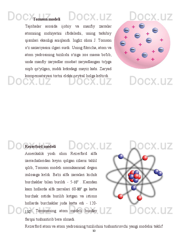 Tomson modeli
Tajribalar   asosida   ijobiy   va   manfiy   zarralar
atomning   mohiyatini   ifodalashi,   uning   tarkibiy
qismlari   ekanligi   aniqlandi.   Ingliz   olimi   J.   Tomson
o'z nazariyasini ilgari surdi. Uning fikricha, atom va
atom   yadrosining   tuzilishi   o'ziga   xos   massa   bo'lib,
unda   manfiy   zaryadlar   musbat   zaryadlangan   to'pga
siqib qo'yilgan, xuddi  keksdagi  mayiz kabi. Zaryad
kompensatsiyasi tortni elektr neytral holga keltirdi.
Rezerford modeli
Amerikalik   yosh   olim   Rezerford   alfa
zarrachalaridan   keyin   qolgan   izlarni   tahlil
qilib,   Tomson   modeli   nomukammal   degan
xulosaga   keldi.   Ba'zi   alfa   zarralari   kichik
burchaklar   bilan   burildi   -   5-10	0   .   Kamdan
kam   hollarda   alfa   zarralari   60-
80 0
  ga   katta
burchak   ostida   burilib   ketgan   va   istisno
hollarda   burchaklar   juda   katta   edi   -   120-	
150	0
.   Tomsonning   atom   modeli   bunday
farqni tushuntirib bera olmadi.
Rezerford atom va atom yadrosining tuzilishini tushuntiruvchi yangi modelni taklif
10 