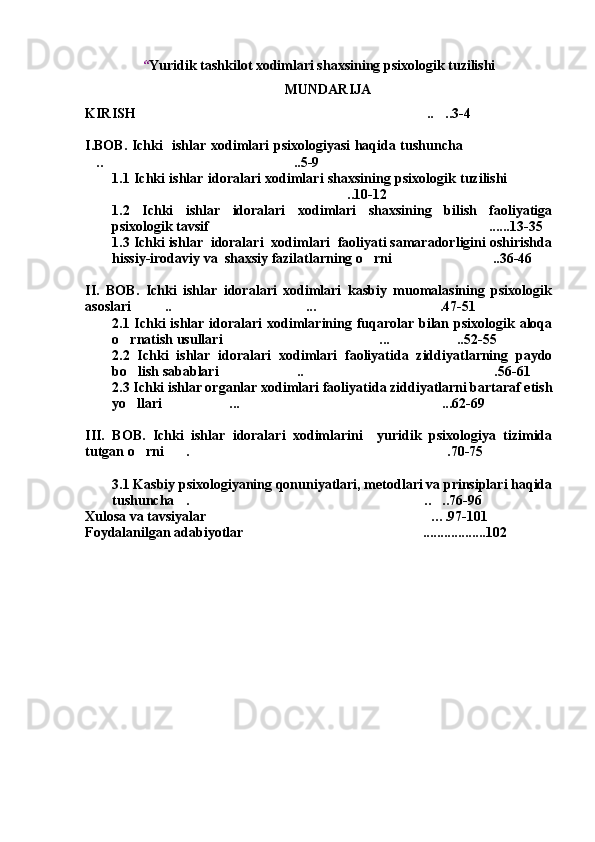 “ Yuridik tashkilot xodimlari shaxsining psixologik tuzilishi
MUNDARIJA
KIRISH .. ..3-4 
I.BOB. Ichki   ishlar xodimlari psixologiyasi haqida tushuncha	

.. ..5-9	
 
1.1 Ichki ishlar idoralari xodimlari shaxsining psixologik tuzilishi	

..10-12 	

1.2   Ichki   ishlar   idoralari   xodimlari   shaxsining   bilish   faoliyatiga
psixologik tavsif ......13-35 	

1.3 Ichki ishlar  idoralari  xodimlari  faoliyati samaradorligini oshirishda
hissiy-irodaviy va  shaxsiy fazilatlarning o rni ..36-46	
 
II.   BOB.   Ichki   ishlar   idoralari   xodimlari   kasbiy   muomalasining   psixologik
asoslari .. ... .47-51	
  
2.1 Ichki  ishlar idoralari xodimlarining fuqarolar bilan psixologik aloqa
o rnatish usullari ... ..52-55	
  
2.2   Ichki   ishlar   idoralari   xodimlari   faoliyatida   ziddiyatlarning   paydo
bo lish sabablari .. .56-61
  
2.3 Ichki ishlar organlar xodimlari faoliyatida ziddiyatlarni bartaraf etish
yo llari ... ...62-69 
  
III.   BOB.   Ichki   ishlar   idoralari   xodimlarini     yuridik   psixologiya   tizimida
tutgan o rni . .70-75
  
3.1 Kasbiy psixologiyaning qonuniyatlari, metodlari va prinsiplari haqida
tushuncha . .. ..76-96	
  
Xulosa va tavsiyalar	
 … .97 -101
Foydalanilgan adabiyotlar ..................102	
 