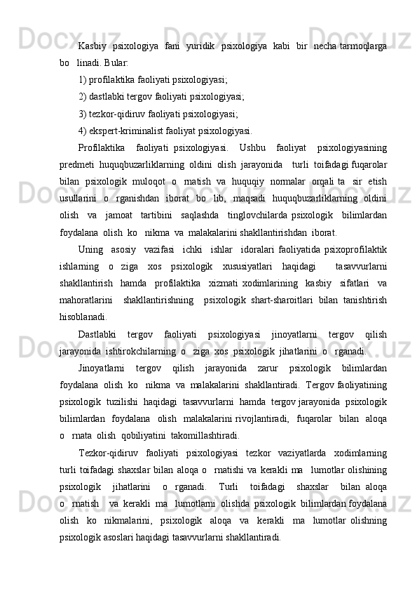 Kasbiy   psixologiya   fani   yuridik   psixologiya   kabi   bir   necha tarmoqlarga
bo linadi. Bular: 
1) profilaktika faoliyati psixologiyasi; 
2) dastlabki tergov faoliyati psixologiyasi; 
3) tezkor-qidiruv faoliyati psixologiyasi; 
4) ekspert-kriminalist faoliyat psixologiyasi. 
Profilaktika     faoliyati   psixologiyasi.     Ushbu     faoliyat     psixologiyasining
predmeti  huquqbuzarliklarning  oldini  olish  jarayonida    turli  toifadagi fuqarolar
bilan   psixologik   muloqot   o rnatish   va   huquqiy   normalar   orqali ta sir   etish	
 
usullarini    o rganishdan    iborat    bo lib,   maqsadi    huquqbuzarliklarning   oldini	
 
olish     va     jamoat     tartibini     saqlashda     tinglovchilarda   psixologik     bilimlardan
foydalana  olish  ko nikma  va  malakalarini shakllantirishdan  iborat.  	

Uning     asosiy     vazifasi     ichki     ishlar     idoralari   faoliyatida   psixoprofilaktik
ishlarning   o ziga   xos   psixologik   xususiyatlari   haqidagi     tasavvurlarni	

shakllantirish     hamda     profilaktika     xizmati   xodimlarining     kasbiy     sifatlari     va
mahoratlarini     shakllantirishning     psixologik   shart-sharoitlari   bilan   tanishtirish
hisoblanadi. 
Dastlabki     tergov     faoliyati     psixologiyasi     jinoyatlarni     tergov     qilish
jarayonida  ishtirokchilarning  o ziga  xos  psixologik  jihatlarini  o rganadi. 	
 
Jinoyatlarni     tergov     qilish     jarayonida     zarur     psixologik     bilimlardan
foydalana  olish  ko nikma  va  malakalarini  shakllantiradi.  Tergov faoliyatining	

psixologik  tuzilishi  haqidagi  tasavvurlarni  hamda  tergov jarayonida  psixologik
bilimlardan   foydalana   olish     malakalarini   rivojlantiradi,    fuqarolar     bilan    aloqa
o rnata  olish  qobiliyatini  takomillashtiradi.  	

Tezkor-qidiruv     faoliyati     psixologiyasi     tezkor     vaziyatlarda     xodimlarning
turli   toifadagi   shaxslar   bilan   aloqa   o rnatishi   va   kerakli   ma lumotlar   olishining	
 
psixologik     jihatlarini     o rganadi.     Turli     toifadagi     shaxslar     bilan   aloqa	

o rnatish    va  kerakli  ma lumotlarni  olishda  psixologik  bilimlardan foydalana	
 
olish     ko nikmalarini,     psixologik     aloqa     va     kerakli     ma lumotlar   olishning	
 
psixologik asoslari haqidagi tasavvurlarni shakllantiradi.  