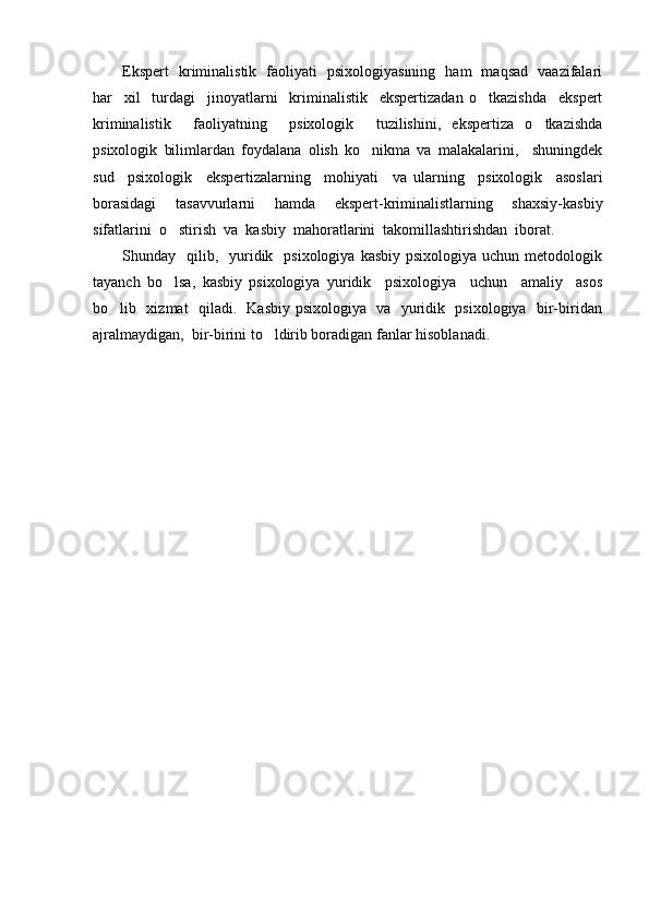 Ekspert   kriminalistik   faoliyati   psixologiyasining   ham   maqsad   vaazifalari
har     xil     turdagi     jinoyatlarni     kriminalistik     ekspertizadan   o tkazishda     ekspert
kriminalistik     faoliyatning     psixologik     tuzilishini,   ekspertiza   o tkazishda	

psixologik   bilimlardan   foydalana   olish   ko nikma   va   malakalarini,     shuningdek	

sud     psixologik     ekspertizalarning     mohiyati     va   ularning     psixologik     asoslari
borasidagi     tasavvurlarni     hamda     ekspert-kriminalistlarning     shaxsiy-kasbiy
sifatlarini  o stirish  va  kasbiy  mahoratlarini  takomillashtirishdan  iborat.  	

Shunday    qilib,    yuridik    psixologiya  kasbiy  psixologiya  uchun  metodologik
tayanch   bo lsa,   kasbiy   psixologiya   yuridik     psixologiya     uchun     amaliy     asos

bo lib   xizmat   qiladi.   Kasbiy psixologiya   va   yuridik   psixologiya   bir-biridan	

ajralmaydigan,  bir-birini to ldirib boradigan fanlar hisoblanadi.	
 
