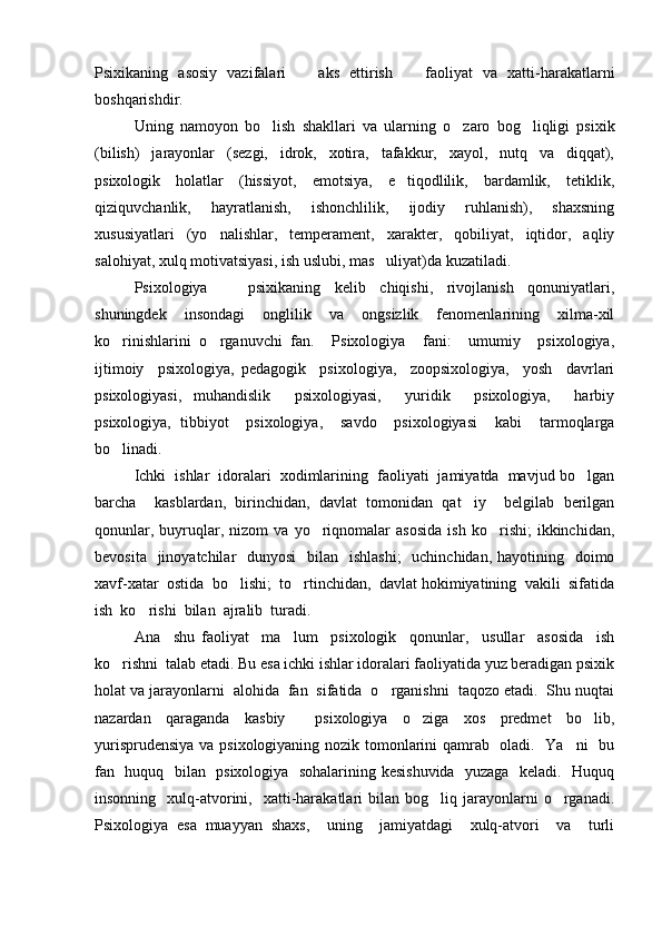 Psixikaning   asosiy   vazifalari     aks   ettirish     faoliyat   va   xatti-harakatlarni 
boshqarishdir.  
Uning   namoyon   bo lish   shakllari   va   ularning   o zaro   bog liqligi   psixik	
  
(bilish)     jarayonlar     (sezgi,     idrok,     xotira,     tafakkur,     xayol,     nutq     va     diqqat),
psixologik     holatlar     (hissiyot,     emotsiya,     e tiqodlilik,     bardamlik,     tetiklik,	

qiziquvchanlik,     hayratlanish,     ishonchlilik,     ijodiy     ruhlanish),     shaxsning
xususiyatlari   (yo nalishlar,   temperament,   xarakter,   qobiliyat,   iqtidor,   aqliy	

salohiyat, xulq motivatsiyasi, ish uslubi, mas uliyat)da kuzatiladi. 	

Psixologiya         psixikaning     kelib     chiqishi,     rivojlanish     qonuniyatlari,	

shuningdek     insondagi     onglilik     va     ongsizlik     fenomenlarining     xilma-xil
ko rinishlarini   o rganuvchi   fan.     Psixologiya     fani:     umumiy     psixologiya,	
 
ijtimoiy     psixologiya,   pedagogik     psixologiya,     zoopsixologiya,     yosh     davrlari
psixologiyasi,   muhandislik     psixologiyasi,     yuridik     psixologiya,     harbiy
psixologiya,   tibbiyot     psixologiya,     savdo     psixologiyasi     kabi     tarmoqlarga
bo linadi.  

Ichki  ishlar  idoralari  xodimlarining  faoliyati  jamiyatda  mavjud bo lgan	

barcha     kasblardan,   birinchidan,   davlat   tomonidan   qat iy     belgilab   berilgan	

qonunlar,   buyruqlar,   nizom   va   yo riqnomalar   asosida   ish   ko rishi;   ikkinchidan,	
 
bevosita   jinoyatchilar    dunyosi    bilan    ishlashi;    uchinchidan,  hayotining   doimo
xavf-xatar  ostida  bo lishi;  to rtinchidan,  davlat hokimiyatining  vakili  sifatida	
 
ish  ko rishi  bilan  ajralib  turadi.  	

Ana     shu   faoliyat     ma lum     psixologik     qonunlar,     usullar     asosida     ish	

ko rishni  talab etadi. Bu esa ichki ishlar idoralari faoliyatida yuz beradigan psixik	

holat va jarayonlarni  alohida  fan  sifatida  o rganishni  taqozo etadi.  Shu nuqtai	

nazardan   qaraganda   kasbiy     psixologiya   o ziga   xos   predmet   bo lib,	
 
yurisprudensiya va psixologiyaning nozik tomonlarini qamrab   oladi.   Ya ni    bu	

fan   huquq   bilan   psixologiya   sohalarining kesishuvida   yuzaga   keladi.   Huquq
insonning    xulq-atvorini,    xatti-harakatlari  bilan  bog liq  jarayonlarni  o rganadi.	
 
Psixologiya   esa   muayyan   shaxs,     uning     jamiyatdagi     xulq-atvori     va     turli 