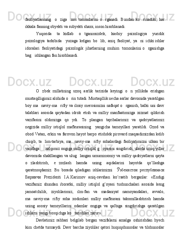 faoliyatlarining     o ziga     xos   tomonlarini   o rganadi.    Bundan   ko rinadiki,   har	
ikkala fanning obyekti va subyekti shaxs, inson hisoblanadi. 
Yuqorida     ta kidlab     o tganimizdek,     kasbiy     psixologiya     yuridik	
 
psixologiya  tarkibida    yuzaga  kelgan  bo lib,  aniq  faoliyat,  ya ni  ichki ishlar	
 
idoralari   faoliyatidagi   psixologik   jihatlarning   muhim   tomonlarini o rganishga	

bag ishlangan fan hisoblanadi. 	

O zbek   millatining   uzoq   asrlik   tarixida   keyingi   o n   yillikda   erishgan	
 
mustaqilligimiz alohida o rin tutadi. Mustaqillik necha asrlar davomida yaratilgan	

boy ma naviy-ma rifiy va ilmiy merosimizni nafaqat o rganish, balki uni davr	
  
talablari   asosida   qaytadan   idrok   etish   va   milliy   manfaatimizga   xizmat   qildirish
vazifasini   oldimizga   qo ydi.   To plangan   tajribalarimiz   va   qadriyatlarimiz	
 
negizida   milliy   istiqlol   mafkurasining     yangicha   tamoyillari   yaratildi.   Ozod   va
obod Vatan, erkin va farovon hayot barpo etishdek pirovard maqsadimizdan kelib
chiqib,   ta lim-tarbiya,   ma naviy-ma rifiy   sohalardagi   faoliyatimizni   ulkan   bir	
  
vazifaga   xalqimiz ongiga milliy istiqlol g oyasini singdirish, ularda uzoq yillar
 
davomida shakllangan va ulug langan umuminsoniy va milliy qadriyatlarni qayta	

o zlashtirish,   e zozlash   hamda   uning   aqidalarini   hayotda   qo’llashga	
 
qaratmoqdamiz.   Bu   borada   qiladigan   ishlarimizni     Ўзбекистон   республикаси
Биринчи   Prezidenti   I.A.Karimov   aniq-ravshan   ko’rsatib   berganlar:   «Endigi
vazifamiz   shundan   iboratki,   milliy   istiqlol   g’oyasi   tushunchalari   asosida   keng
jamoatchilik,   ziyolilarimiz,   ilm-fan   va   madaniyat   namoyandalari,   avvalo,
ma naviy-ma rifiy   soha   xodimlari   milliy   mafkurani   takomillashtirish   hamda	
 
uning   asosiy   tamoyillarini   odamlar   ongiga   va   qalbiga   singdirishga   qaratilgan
ishlarni yangi bosqichga ko tarishlari zarur».	

Davlatimiz   rahbari   belgilab   bergan   vazifalarni   amalga   oshirishdan   hyech
kim chetda turmaydi. Davr  barcha ziyolilar  qatori huquqshunoslar  va tilshunoslar 