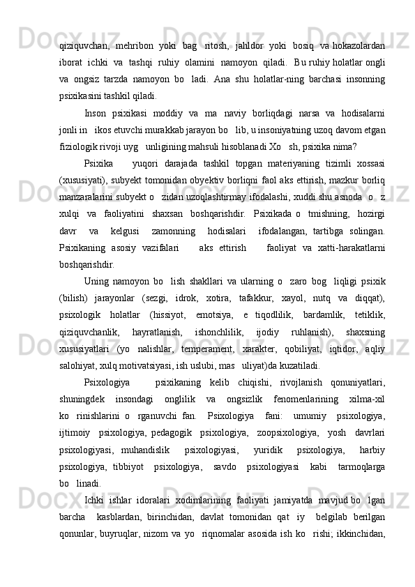 qiziquvchan,   mehribon   yoki   bag ritosh,   jahldor   yoki   bosiq   va hokazolardan
iborat   ichki   va   tashqi   ruhiy   olamini   namoyon   qiladi.    Bu ruhiy holatlar ongli
va   ongsiz   tarzda   namoyon   bo ladi.   Ana   shu   holatlar-ning   barchasi   insonning	

psixikasini tashkil qiladi.  
Inson   psixikasi   moddiy   va   ma naviy   borliqdagi   narsa   va   hodisalarni	

jonli in ikos etuvchi murakkab jarayon bo lib, u insoniyatning uzoq davom etgan	
 
fiziologik rivoji uyg unligining mahsuli hisoblanadi Xo sh, psixika nima?   	
 
Psixika     yuqori   darajada   tashkil   topgan   materiyaning   tizimli   xossasi	

(xususiyati), subyekt  tomonidan obyektiv borliqni faol aks ettirish, mazkur borliq
manzaralarini subyekt o zidan uzoqlashtirmay ifodalashi, xuddi shu asnoda   o z	
 
xulqi     va     faoliyatini     shaxsan     boshqarishdir.     Psixikada   o tmishning,     hozirgi	

davr     va     kelgusi     zamonning     hodisalari     ifodalangan,   tartibga   solingan.
Psixikaning   asosiy   vazifalari     aks   ettirish     faoliyat   va   xatti-harakatlarni	
 
boshqarishdir.  
Uning   namoyon   bo lish   shakllari   va   ularning   o zaro   bog liqligi   psixik	
  
(bilish)     jarayonlar     (sezgi,     idrok,     xotira,     tafakkur,     xayol,     nutq     va     diqqat),
psixologik     holatlar     (hissiyot,     emotsiya,     e tiqodlilik,     bardamlik,     tetiklik,	

qiziquvchanlik,     hayratlanish,     ishonchlilik,     ijodiy     ruhlanish),     shaxsning
xususiyatlari   (yo nalishlar,   temperament,   xarakter,   qobiliyat,   iqtidor,   aqliy	

salohiyat, xulq motivatsiyasi, ish uslubi, mas uliyat)da kuzatiladi. 	

Psixologiya         psixikaning     kelib     chiqishi,     rivojlanish     qonuniyatlari,	

shuningdek     insondagi     onglilik     va     ongsizlik     fenomenlarining     xilma-xil
ko rinishlarini   o rganuvchi   fan.     Psixologiya     fani:     umumiy     psixologiya,	
 
ijtimoiy     psixologiya,   pedagogik     psixologiya,     zoopsixologiya,     yosh     davrlari
psixologiyasi,   muhandislik     psixologiyasi,     yuridik     psixologiya,     harbiy
psixologiya,   tibbiyot     psixologiya,     savdo     psixologiyasi     kabi     tarmoqlarga
bo linadi.  

Ichki  ishlar  idoralari  xodimlarining  faoliyati  jamiyatda  mavjud bo lgan	

barcha     kasblardan,   birinchidan,   davlat   tomonidan   qat iy     belgilab   berilgan	

qonunlar,   buyruqlar,   nizom   va   yo riqnomalar   asosida   ish   ko rishi;   ikkinchidan,	
  