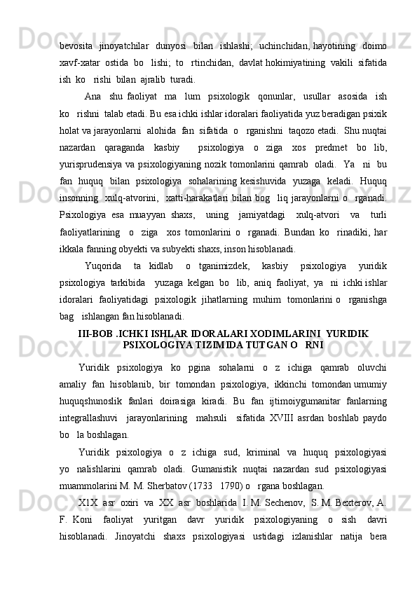 bevosita   jinoyatchilar    dunyosi    bilan    ishlashi;    uchinchidan,  hayotining   doimo
xavf-xatar  ostida  bo lishi;  to rtinchidan,  davlat hokimiyatining  vakili  sifatida 
ish  ko rishi  bilan  ajralib  turadi.  	

Ana     shu   faoliyat     ma lum     psixologik     qonunlar,     usullar     asosida     ish	

ko rishni  talab etadi. Bu esa ichki ishlar idoralari faoliyatida yuz beradigan psixik	

holat va jarayonlarni  alohida  fan  sifatida  o rganishni  taqozo etadi.  Shu nuqtai	

nazardan   qaraganda   kasbiy     psixologiya   o ziga   xos   predmet   bo lib,	
 
yurisprudensiya va psixologiyaning nozik tomonlarini qamrab   oladi.   Ya ni    bu	

fan   huquq   bilan   psixologiya   sohalarining kesishuvida   yuzaga   keladi.   Huquq
insonning    xulq-atvorini,    xatti-harakatlari  bilan  bog liq  jarayonlarni  o rganadi.	
 
Psixologiya   esa   muayyan   shaxs,     uning     jamiyatdagi     xulq-atvori     va     turli
faoliyatlarining     o ziga     xos   tomonlarini   o rganadi.   Bundan   ko rinadiki,   har	
  
ikkala fanning obyekti va subyekti shaxs, inson hisoblanadi. 
Yuqorida     ta kidlab     o tganimizdek,     kasbiy     psixologiya     yuridik	
 
psixologiya  tarkibida    yuzaga  kelgan  bo lib,  aniq  faoliyat,  ya ni  ichki ishlar	
 
idoralari   faoliyatidagi   psixologik   jihatlarning   muhim   tomonlarini o rganishga	

bag ishlangan fan hisoblanadi. 	

III-BOB .ICHKI ISHLAR IDORALARI XODIMLARINI  YURIDIK
PSIXOLOGIYA TIZIMIDA TUTGAN O RNI 	

Yuridik     psixologiya     ko pgina     sohalarni     o z     ichiga     qamrab     oluvchi	
 
amaliy  fan  hisoblanib,  bir  tomondan  psixologiya,  ikkinchi  tomondan umumiy
huquqshunoslik   fanlari   doirasiga   kiradi.   Bu   fan   ijtimoiygumanitar   fanlarning
integrallashuvi     jarayonlarining     mahsuli     sifatida   XVIII   asrdan   boshlab   paydo
bo la boshlagan.  	

Yuridik    psixologiya     o z    ichiga    sud,     kriminal     va    huquq    psixologiyasi	

yo nalishlarini   qamrab   oladi.   Gumanistik   nuqtai   nazardan   sud   psixologiyasi	

muammolarini M. M. Sherbatov (1733 1790) o rgana boshlagan. 	
 
X1X  asr  oxiri  va  XX  asr  boshlarida  I. M. Sechenov,  S. M. Bexterov, A.
F.   Koni     faoliyat     yuritgan     davr     yuridik     psixologiyaning     o sish     davri	

hisoblanadi.   Jinoyatchi   shaxs   psixologiyasi   ustidagi   izlanishlar   natija   bera 