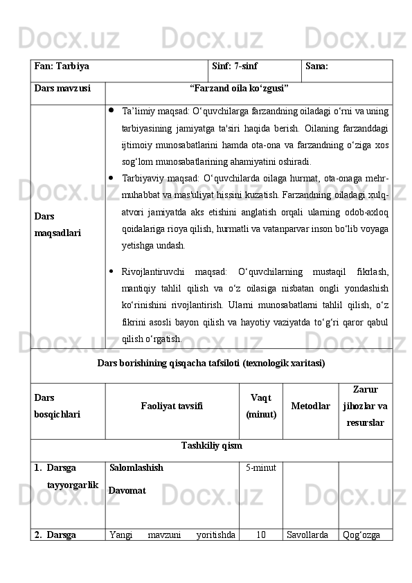 Fan:  Tarbiya Sinf:  7-sinf Sana:
Dars mavzusi “ Farzand oila ko‘zgusi ” 
Dars  
maqsad lar i    Ta’limiy maqsad:  O‘quvchilarga farzandning oiladagi o‘rni va uning
tarbiyasining   jamiyatga   ta'siri   haqida   berish.   Oilaning   farzanddagi
ijtimoiy   munosabatlarini   hamda   ota-ona   va   farzandning   o‘ziga   xos
sog‘lom munosabatlarining ahamiyatini oshiradi.
 Tarbiyaviy   maqsad:   O‘quvchilarda   oilaga   hurmat,   ota-onaga   mehr-
muhabbat va mas'uliyat hissini kuzatish. Farzandning oiladagi xulq-
atvori   jamiyatda   aks   etishini   anglatish   orqali   ularning   odob-axloq
qoidalariga rioya qilish, hurmatli va vatanparvar inson bo‘lib voyaga
yetishga undash.
 Rivojlantiruvchi   maqsad:   O‘quvchilarning   mustaqil   fikrlash,
mantiqiy   tahlil   qilish   va   o‘z   oilasiga   nisbatan   ongli   yondashish
ko‘rinishini   rivojlantirish.   Ularni   munosabatlarni   tahlil   qilish,   o‘z
fikrini   asosli   bayon   qilish   va   hayotiy   vaziyatda   to‘g‘ri   qaror   qabul
qilish o‘rgatish. 
Dars borishining qisqacha tafsiloti (texnologik xaritasi)
Dars 
bosqichlari Faoliyat tavsifi Vaqt
(minut) Metodlar Zarur
jihozlar va
resurslar
Tashkiliy qism
1. Darsga 
tayyorgarlik Salomlashish
Davomat 5-minut
2. Darsga  Yangi   mavzuni   yoritishda 1 0 Savollarda   Qog‘ozga   