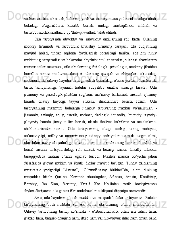 va kun tartibini o rnatish, bolaning yosh va shaxsiy xususiyatlari-nl hisobga olish,ʻ
boladagi   o zgarishlarni   kuzatib   borish,   undagi   mustaqillikka   intilish   va	
ʻ
tashabbuskorlik sifatlarini qo llab-quvvatlash talab etiladi. 	
ʻ
Oila   tarbiyasida   obyektiv   va   subyektiv   omillarning   roli   katta.   Oilaning
moddiy   ta’minoti   va   farovonlik   (maishiy   turmush)   darajasi,   oila   budjetining
mavjud   holati,   undan   oqilona   foydalanish   borasidagi   tajriba,   sog‘lom   ruhiy
muhitning barqarorligi va hokazolar obyektiv omillar sanalsa, oiladagi shaxslararo
munosabatlar  mazmuni, oila a’zolarining fiziologik, psixologik, madaniy jihatdan
komillik   hamda   ma’lumot   darajasi,   ularning   qiziqish   va   ehtiyojlari   o‘rtasidagi
mutanosiblik, oilaviy hayotni tartibga solish borasidagi o‘zaro yordam, hamkorlik,
birlik   tamoyillariga   tayanish   kabilar   subyektiv   omillar   sirasiga   kiradi..   Oila
jismoniy   va   psixologik   jihatdan   sog‘lom,   ma’naviy   barkamol,   mehnat,   ijtimoiy
hamda   oilaviy   hayotga   tayyor   shaxsni   shakllantirib   berishi   lozim.   Oila
tarbiyasining   mazmuni   bolalarga   ijtimoiy   tarbiyaning   mazkur   yo‘nalishlari   -
jismoniy,   axloqiy,   aqliy,   estetik,   mehnat,   ekologik,   iqtisodiy,   huquqiy,   siyosiy-
g‘oyaviy   hamda   jinsiy   ta’lim   berish,   ularda   faoliyat   ko‘nikma   va   malakalarini
shakllantirishdan   iborat.   Oila   tarbiyasining   o‘ziga   xosligi,   uning   mohiyati,
an’anaviyligi,   milliy   va   umuminsoniy   axloqiy   qadriyatlar   tizimida   tutgan   o‘mi,
ular   bilan   uzviy   aloqadorligi,   o‘zaro   ta’siri,   oila   muhitining   barkamol   avlod   va
komil   insonni   tarbiyalashdagi   roli   klassik   va   hozirgi   zamon   falsafiy   tafakkur
taraqqiyotida   muhim   o‘rinni   egallab   turibdi.   Mazkur   masala   bo‘yicha   jahon
falsafasida   g‘oyat   muhim   va   ibratli   fikrlar   mavjud   bo‘lgan.   Turkiy   xalqlaming
mushtarak   yodgorligi   “Avesto”,   “O‘rxunEnasoy   bitiklari”da,   islom   dinining
muqaddas   kitobi   Qur’oni   Karimda   shuningdek,   Aflotun,   Arastu,   Konfutsiy,
Forobiy,   Ibn   Sino,   Beruniy,   Yusuf   Xos   Hojibdan   tortib   hozirgizamon
faylasuflarigacha o‘ziga xos fikr-mulohazalar bildirgani diqqatga sazovordir. 
Zero, oila hayotining bosh muddao va maqsadi bolalar tarbiyasidir.   Bolalar
tarbiyasining   bosh   maktabi   esa   eru   xotin,   ota-onaning   o‘zaro   munosabatidir.
Oilaviy   tartibotning   tashqi   ko‘rinishi   -   o‘zboshimchalik   bilan   ish   tutish   ham,
g‘azab ham, baqiriq-chaqiriq ham, iltijo ham yalinib-yolvorishlar ham emas, balki 