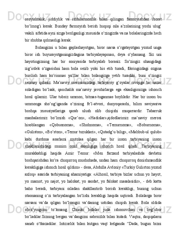 osoyishtalik,   jiddiylik   va   ishbilarmonlik   bilan   qilingan   farmoyishdan   iborat
bo‘lmog‘i   kerak.   Bunday   farmoyish   berish   huquqi   oila   a’zolarining   yoshi   ulug‘
vakili sifatida ayni sizga berilganligi xususida o‘zingizda va na bolalaringizda hech
bir shubha qolmasligi kerak.
Bolangizni   u   bilan   gaplashayotgan,   biror   narsa   o‘rgatayotgan   yoxud   unga
biror   ish   buyurayotganingizdagina   tarbiyalayapman,   deya   o‘ylamang.   Siz   uni
hayotingizning   har   bir   soniyasida   tarbiyalab   borasiz.   So‘zingiz   ohangidagi
zig‘irdek   o‘zgarishni   ham   bola   sezib   yoki   his   etib   turadi,   fikringizdagi   ozgina
burilish   ham   ko‘rinmas   yo‘llar   bilan   bolangizga   yetib   turadiki,   buni   o‘zingiz
sezmay   qolasiz.   Ma’naviy   merosimizdagi   tarbiyaviy   g‘oyalar   rivojiga   bir   nazar
soladigan   bo‘lsak,   qanchalik   ma’naviy   javohirlarga   ega   ekanligimizga   ishonch
hosil   qilamiz.   Ular   tubsiz   ummon,   bitmas-tuganmas   boylikdir.   Har   bir   inson   bu
ummonga   sho‘ng‘iganda   o‘zining   fe’l-atvori,   dunyoqarashi,   bilim   saviyasiva
boshqa   xususiyatlariga   qarab   ulush   olib   chiqishi   muqarrardir.   Tabarruk
manbalarimiz   bo‘lmish   «Qur’on»,   «Hadislar»,ajdodlarimiz   ma’naviy   merosi
hisoblangan   «Qobusnoma»,   «Shohnoma»,   «Temurnoma»,   «Boburnoma»,
«Guliston», «Bo‘ston», «Temur tuzuklari», «Qutadg‘u bilig», «Mahbub-ul qulub»
kabi   durdona   asarlami   mutolaa   qilgan   har   bir   inson   tarbiyaning   inson
shakllanishidagi   munim   omil   ekanligiga   ishonch   hosil   qiladi.   Tarbiyaning
murakkabligi   haqida   Amir   Temur:   «Men   farzand   tarbiyalashda   davlatni
boshqarishdan ko‘ra chuqurroq mushohada, undan ham chuqurroq donishmandlik
kerakligiga ishonch hosil qildim» - desa, Abdulla Avloniy «Turkiy Guliston yoxud
axloq»   asarida   tarbiyaning   ahamiyatiga:   «Alhosil,   tarbiya   bizlar   uchun   yo   hayot,
yo   mamot;   yo   najot,   yo   halokat;   yo   saodat,   yo   falokat   masalasidir»,   -   deb   katta
baho   beradi,   tarbiyani   oiladan   shakllantirib   borish   kerakligi,   buning   uchun
otaonaning   o‘zi   tarbiyalangan   bo‘lishi   kerakligi   haqida   uqtiradi.   Bolalarga   biror
narsani   va’da   qilgan   bo‘lsangiz   va’daning   ustidan   chiqish   kerak.   Bola   oldida
obro‘yingizni   to‘kmang.   Chunki   bolalar   juda   ishonuvchan   va   beg‘ubor
bo‘ladilar.Sizning   bergan   va’dangizni   sabrsizlik   bilan   kutadi.   Vaqtni,   daqiqalarni
sanab   o‘tkazadilar.   Intizorlik   bilan   kutgan   vaqt   kelganda   “Dada,   bugun   bizni 