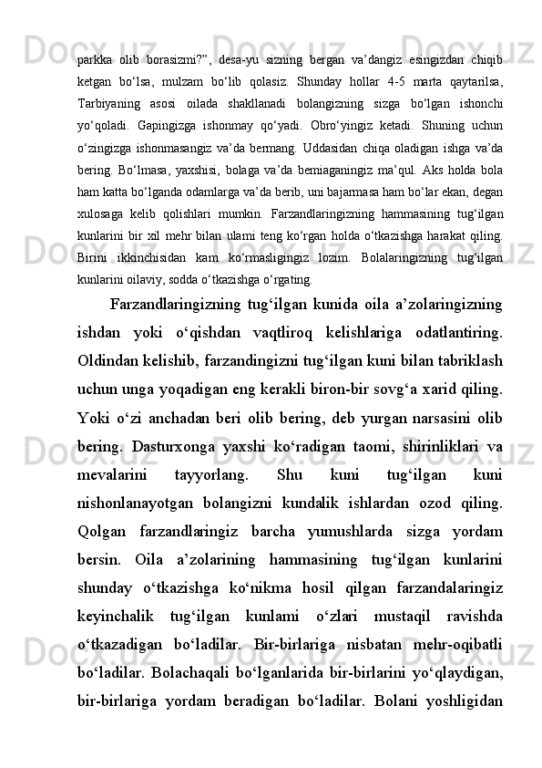 parkka   olib   borasizmi?”,   desa-yu   sizning   bergan   va’dangiz   esingizdan   chiqib
ketgan   bo‘lsa,   mulzam   bo‘lib   qolasiz.   Shunday   hollar   4-5   marta   qaytarilsa,
Tarbiyaning   asosi   oilada   shakllanadi   bolangizning   sizga   bo‘lgan   ishonchi
yo‘qoladi.   Gapingizga   ishonmay   qo‘yadi.   Obro‘yingiz   ketadi.   Shuning   uchun
o‘zingizga   ishonmasangiz   va’da   bermang.   Uddasidan   chiqa   oladigan   ishga   va’da
bering.   Bo‘lmasa,   yaxshisi,   bolaga   va’da   bemiaganingiz   ma’qul.   Aks   holda   bola
ham katta bo‘lganda odamlarga va’da berib, uni bajarmasa ham bo‘lar ekan, degan
xulosaga   kelib   qolishlari   mumkin.   Farzandlaringizning   hammasining   tug‘ilgan
kunlarini   bir   xil   mehr   bilan   ulami   teng   ko‘rgan   holda   o‘tkazishga   harakat   qiling.
Birini   ikkinchisidan   kam   ko‘rmasligingiz   lozim.   Bolalaringizning   tug‘ilgan
kunlarini oilaviy, sodda o‘tkazishga o‘rgating.
Farzandlaringizning   tug‘ilgan   kunida   oila   a’zolaringizning
ishdan   yoki   o‘qishdan   vaqtliroq   kelishlariga   odatlantiring.
Oldindan kelishib, farzandingizni tug‘ilgan kuni bilan tabriklash
uchun unga yoqadigan eng kerakli biron-bir sovg‘a xarid qiling.
Yoki   o‘zi   anchadan   beri   olib   bering,   deb   yurgan   narsasini   olib
bering.   Dasturxonga   yaxshi   ko‘radigan   taomi,   shirinliklari   va
mevalarini   tayyorlang.   Shu   kuni   tug‘ilgan   kuni
nishonlanayotgan   bolangizni   kundalik   ishlardan   ozod   qiling.
Qolgan   farzandlaringiz   barcha   yumushlarda   sizga   yordam
bersin.   Oila   a’zolarining   hammasining   tug‘ilgan   kunlarini
shunday   o‘tkazishga   ko‘nikma   hosil   qilgan   farzandalaringiz
keyinchalik   tug‘ilgan   kunlami   o‘zlari   mustaqil   ravishda
o‘tkazadigan   bo‘ladilar.   Bir-birlariga   nisbatan   mehr-oqibatli
bo‘ladilar.   Bolachaqali   bo‘lganlarida   bir-birlarini   yo‘qlaydigan,
bir-birlariga   yordam   beradigan   bo‘ladilar.   Bolani   yoshligidan 