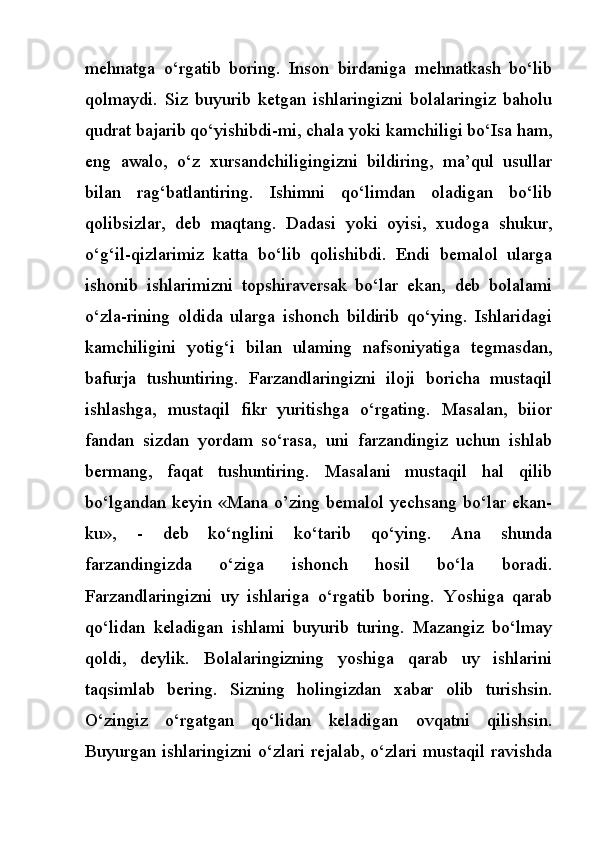 mehnatga   o‘rgatib   boring.   Inson   birdaniga   mehnatkash   bo‘lib
qolmaydi.   Siz   buyurib   ketgan   ishlaringizni   bolalaringiz   baholu
qudrat bajarib qo‘yishibdi-mi, chala yoki kamchiligi bo‘Isa ham,
eng   awalo,   o‘z   xursandchiligingizni   bildiring,   ma’qul   usullar
bilan   rag‘batlantiring.   Ishimni   qo‘limdan   oladigan   bo‘lib
qolibsizlar,   deb   maqtang.   Dadasi   yoki   oyisi,   xudoga   shukur,
o‘g‘il-qizlarimiz   katta   bo‘lib   qolishibdi.   Endi   bemalol   ularga
ishonib   ishlarimizni   topshiraversak   bo‘lar   ekan,   deb   bolalami
o‘zla-rining   oldida   ularga   ishonch   bildirib   qo‘ying.   Ishlaridagi
kamchiligini   yotig‘i   bilan   ulaming   nafsoniyatiga   tegmasdan,
bafurja   tushuntiring.   Farzandlaringizni   iloji   boricha   mustaqil
ishlashga,   mustaqil   fikr   yuritishga   o‘rgating.   Masalan,   biior
fandan   sizdan   yordam   so‘rasa,   uni   farzandingiz   uchun   ishlab
bermang,   faqat   tushuntiring.   Masalani   mustaqil   hal   qilib
bo‘lgandan keyin «Mana о’zing bemalol yechsang bo‘lar ekan-
ku»,   -   deb   ko‘nglini   ko‘tarib   qo‘ying.   Ana   shunda
farzandingizda   o‘ziga   ishonch   hosil   bo‘la   boradi.
Farzandlaringizni   uy   ishlariga   o‘rgatib   boring.   Yoshiga   qarab
qo‘lidan   keladigan   ishlami   buyurib   turing.   Mazangiz   bo‘lmay
qoldi,   deylik.   Bolalaringizning   yoshiga   qarab   uy   ishlarini
taqsimlab   bering.   Sizning   holingizdan   xabar   olib   turishsin.
O‘zingiz   o‘rgatgan   qo‘lidan   keladigan   ovqatni   qilishsin.
Buyurgan ishlaringizni o‘zlari rejalab, o‘zlari mustaqil ravishda 