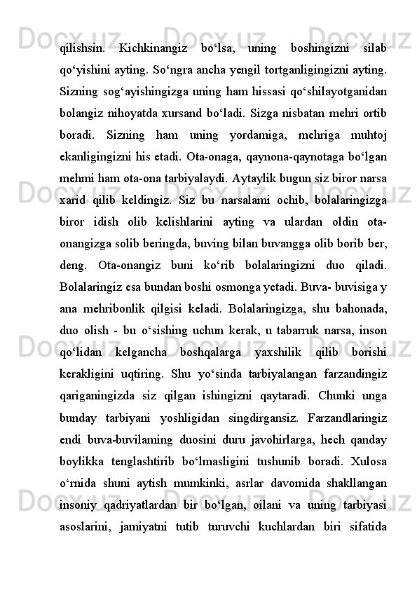 qilishsin.   Kichkinangiz   bo‘lsa,   uning   boshingizni   silab
qo‘yishini ayting. So‘ngra ancha yengil tortganligingizni ayting.
Sizning   sog‘ayishingizga   uning   ham   hissasi   qo‘shilayotganidan
bolangiz   nihoyatda   xursand   bo‘ladi.   Sizga   nisbatan   mehri   ortib
boradi.   Sizning   ham   uning   yordamiga,   mehriga   muhtoj
ekanligingizni his etadi. Ota-onaga, qaynona-qaynotaga bo‘lgan
mehmi ham ota-ona tarbiyalaydi. Aytaylik bugun siz biror narsa
xarid   qilib   keldingiz.   Siz   bu   narsalami   ochib,   bolalaringizga
biror   idish   olib   kelishlarini   ayting   va   ulardan   oldin   ota-
onangizga solib beringda, buving bilan buvangga olib borib ber,
deng.   Ota-onangiz   buni   ko‘rib   bolalaringizni   duo   qiladi.
Bolalaringiz esa bundan boshi osmonga yetadi. Buva- buvisiga у
ana   mehribonlik   qilgisi   keladi.   Bolalaringizga,   shu   bahonada,
duo   olish   -   bu   o‘sishing   uchun   kerak,   u   tabarruk   narsa,   inson
qo‘lidan   kelgancha   boshqalarga   yaxshilik   qilib   borishi
kerakligini   uqtiring.   Shu   yo‘sinda   tarbiyalangan   farzandingiz
qariganingizda   siz   qilgan   ishingizni   qaytaradi.   Chunki   unga
bunday   tarbiyani   yoshligidan   singdirgansiz.   Farzandlaringiz
endi   buva-buvilaming   duosini   duru   javohirlarga,   hech   qanday
boylikka   tenglashtirib   bo‘lmasligini   tushunib   boradi.   Xulosa
o‘rnida   shuni   aytish   mumkinki,   asrlar   davomida   shakllangan
insoniy   qadriyatlardan   bir   bo‘lgan,   oilani   va   uning   tarbiyasi
asoslarini,   jamiyatni   tutib   turuvchi   kuchlardan   biri   sifatida 