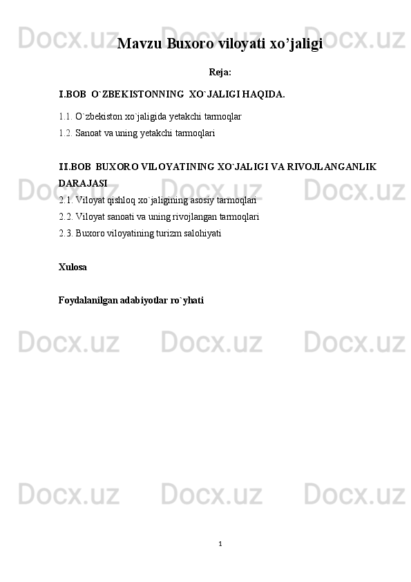 Mavzu  Buxoro viloyati xo’jaligi 
Reja:
.BOB  O`ZBEKISTONNING Ⅰ  XO`JALIGI HAQIDA .
1.1.  O`zbekiston  xo`jaligida yetakchi tarmoqlar
1.2.  Sanoat va uning yetakchi tarmoqlari
.BOB  
Ⅱ BUXORO VILOYATINING XO`JALIGI VA RIVOJLANGANLIK 
DARAJASI
2.1.  Viloyat qishloq xo`jaligining asosiy tarmoqlari
2.2.  Viloyat sanoati va uning rivojlangan tarmoqlari
2.3.  Buxoro viloyatining turizm salohiyati
Xulosa
Foydalanilgan adabiyotlar ro`yhati
1 