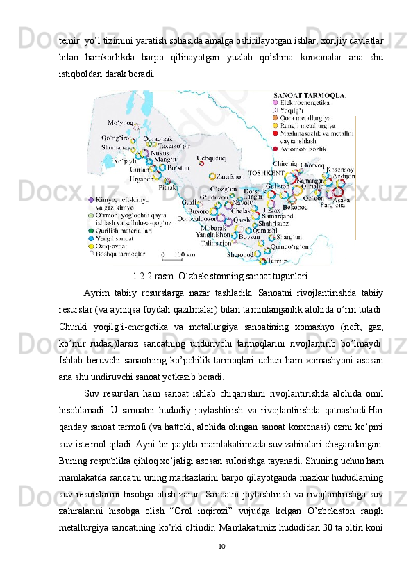 temir  yo’l tizimini yaratish sohasida amalga oshirilayotgan ishlar, xorijiy davlatlar
bilan   hamkorlikda   barpo   qilinayotgan   yuzlab   qo’shma   korxonalar   ana   shu
istiqboldan darak beradi.
1.2.2-rasm. O`zbekistonning sanoat tugunlari.
Ayrim   tabiiy   resurslarga   nazar   tashladik.   Sanoatni   rivojlantirishda   tabiiy
resurslar (va ayniqsa foydali qazilmalar) bilan ta'minlanganlik alohida o’rin tutadi.
Chunki   yoqil g` i-energetika   va   metallurgiya   sanoatining   xomashyo   (neft,   gaz,
ko’mir   rudasi)larsiz   sanoatning   undurivchi   tarmoqlarini   rivojlantirib   bo’lmaydi.
Ishlab   beruvchi   sanaotning   ko’pchilik   tarmoqlari   uchun   ham   xomashyoni   asosan
ana shu undiruvchi sanoat yetkazib beradi.
Suv   resurslari   ham   sanoat   ishlab   chiqarishini   rivojlantirishda   alohida   omil
hisoblanadi.   U   sanoatni   hududiy   joylashtirish   va   rivojlantirishda   qatnashadi.Har
qanday sanoat tarmo І i (va hattoki, alohida olingan sanoat korxonasi) ozmi ko’pmi
suv iste'mol qiladi. Ayni bir paytda mamlakatimizda suv zahiralari chegaralangan.
Buning respublika qihloq xo’jaligi asosan su І orishga tayanadi. Shuning uchun ham
mamlakatda sanoatni uning markazlarini barpo qilayotganda mazkur hududlarning
suv   resurslarini   hisobga   olish   zarur.  Sanoatni   joylashtirish   va   rivojlantirishga   suv
zahiralarini   hisobga   olish   “Orol   inqirozi”   vujudga   kelgan   O’zbekiston   rangli
metallurgiya sanoatining ko’rki oltindir. Mamlakatimiz hududidan 30 ta oltin koni
10 