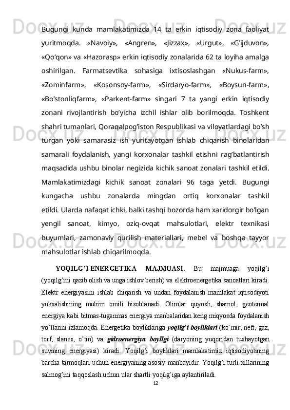 Bugungi   kunda   mamlakatimizda   14   ta   erkin   iqtisodiy   zona   faoliyat
yuritmoqda.   «Navoiy»,   «Angren»,   «Jizzax»,   «Urgut»,   «G’ijduvon»,
«Qo’qon» va «Hazorasp» erkin iqtisodiy zonalarida 62 ta loyiha amalga
oshirilgan.   Farmatsevtika   sohasiga   ixtisoslashgan   «Nukus-farm»,
«Zominfarm»,   «Kosonsoy-farm»,   «Sirdaryo-farm»,   «Boysun-farm»,
«Bo’stonliqfarm»,   «Parkent-farm»   singari   7   ta   yangi   erkin   iqtisodiy
zonani   rivojlantirish   bo’yicha   izchil   ishlar   olib   borilmoqda.   Toshkent
shahri tumanlari, Qoraqalpog’iston Respublikasi va   viloyatlardagi bo’sh
turgan   yoki   samarasiz   ish   yuritayotgan   ishlab   chiqarish   binolaridan
samarali   foydalanish,   yangi   korxonalar   tashkil   etishni   rag’batlantirish
maqsadida ushbu binolar negizida kichik sanoat zonalari   tashkil etildi.
Mamlakatimizdagi   kichik   sanoat   zonalari   96   taga   yetdi.   Bugungi
kungacha   ushbu   zonalarda   mingdan   ortiq   korxonalar   tashkil
etildi. Ularda nafaqat ichki, balki tashqi bozorda ham xaridorgir bo’lgan
yengil   sanoat,   kimyo,   oziq-ovqat   mahsulotlari,   elektr   texnikasi
buyumlari,   zamonaviy   qurilish   materiallari,   mebel   va   boshqa   tayyor
mahsulotlar ishlab   chiqarilmoqda.
YOQILG’I-ENERGETIKA   MAJMUASI.   Bu   majmuaga   yoqilg’i
(yoqilg’ini qazib olish va unga ishlov berish) va elektroenergetika sanoatlari kiradi.
Elektr   energiyasini   ishlab   chiqarish   va   undan   foydalanish   mamlakat   iqtisodiyoti
yuksalishining   muhim   omili   hisoblanadi.   Olimlar   quyosh,   shamol,   geotermal
energiya kabi bitmas-tuganmas energiya manbalaridan keng miqyosda foydalanish
yo’llarini izlamoqda.   Energetika boyliklariga  yoqilg’i boyliklari  (ko’mir, neft, gaz,
torf,   slanes,   o’tin)   va   gidroenergiya   boyllgi   (daryoning   yuqoridan   tushayotgan
suvining   energiyasi)   kiradi.   Yoqilg’i   boyliklari   mamlakatimiz   iqtisodiyotining
barcha tarmoqlari uchun energiyaning asosiy manbayidir. Yoqilg’i turli xillarining
salmog’ini taqqoslash uchun ular shartli yoqilg’iga aylantiriladi.  
12 