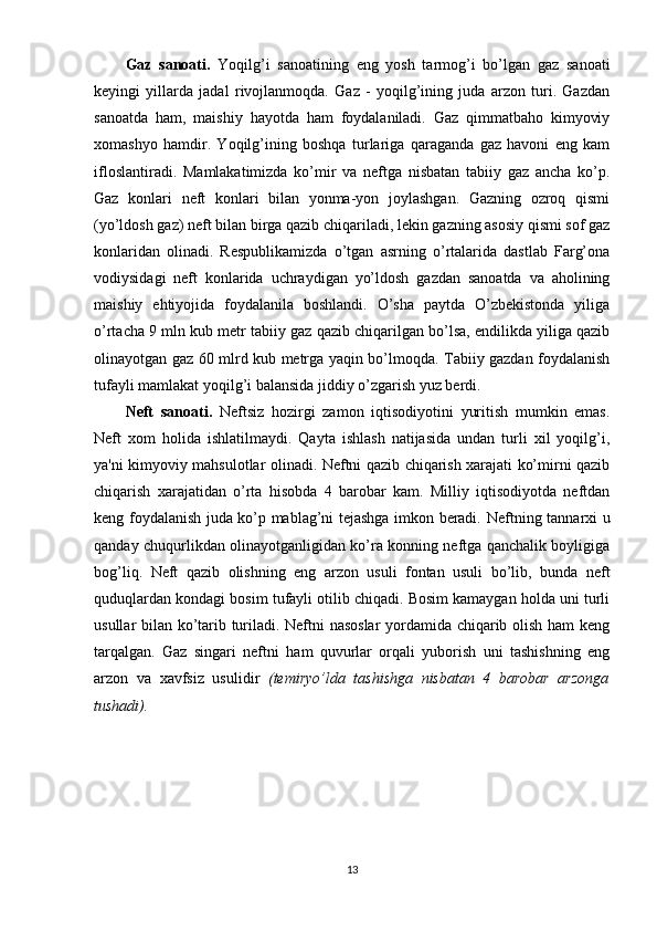 Gaz   sanoati.   Yoqilg’i   sanoatining   eng   yosh   tarmog’i   bo’lgan   gaz   sanoati
keyingi   yillarda   jadal   rivojlanmoqda.   Gaz   -   yoqilg’ining   juda   arzon   turi.   Gazdan
sanoatda   ham,   maishiy   hayotda   ham   foydalaniladi.   Gaz   qimmatbaho   kimyoviy
xomashyo   hamdir.   Yoqilg’ining   boshqa   turlariga   qaraganda   gaz   havoni   eng   kam
ifloslantiradi.   Mamlakatimizda   ko’mir   va   neftga   nisbatan   tabiiy   gaz   ancha   ko’p.
Gaz   konlari   neft   konlari   bilan   yonma-yon   joylashgan.   Gazning   ozroq   qismi
(yo’ldosh gaz) neft bilan birga qazib chiqariladi, lekin gazning asosiy qismi sof gaz
konlaridan   olinadi.   Respublikamizda   o’tgan   asrning   o’rtalarida   dastlab   Farg’ona
vodiysidagi   neft   konlarida   uchraydigan   yo’ldosh   gazdan   sanoatda   va   aholining
maishiy   ehtiyojida   foydalanila   boshlandi.   O’sha   paytda   O’zbekistonda   yiliga
o’rtacha 9 mln kub metr tabiiy gaz qazib chiqarilgan bo’lsa, endilikda yiliga qazib
olinayotgan gaz 60 mlrd kub metrga yaqin bo’lmoqda. Tabiiy gazdan foydalanish
tufayli mamlakat yoqilg’i balansida jiddiy o’zgarish yuz berdi.
Neft   sanoati.   Neftsiz   hozirgi   zamon   iqtisodiyotini   yuritish   mumkin   emas.
Neft   xom   holida   ishlatilmaydi.   Qayta   ishlash   natijasida   undan   turli   xil   yoqilg’i,
ya'ni kimyoviy mahsulotlar olinadi. Neftni qazib chiqarish xarajati ko’mirni qazib
chiqarish   xarajatidan   o’rta   hisobda   4   barobar   kam.   Milliy   iqtisodiyotda   neftdan
keng foydalanish juda ko’p mablag’ni tejashga imkon beradi.   Neftning tannarxi u
qanday chuqurlikdan olinayotganligidan ko’ra konning neftga qanchalik boyligiga
bog’liq.   Neft   qazib   olishning   eng   arzon   usuli   fontan   usuli   bo’lib,   bunda   neft
quduqlardan kondagi bosim tufayli otilib chiqadi. Bosim kamaygan holda uni turli
usullar bilan ko’tarib turiladi. Neftni nasoslar  yordamida chiqarib olish ham keng
tarqalgan.   Gaz   singari   neftni   ham   quvurlar   orqali   yuborish   uni   tashishning   eng
arzon   va   xavfsiz   usulidir   (temiryo’lda   tashishga   nisbatan   4   barobar   arzonga
tushadi). 
13 