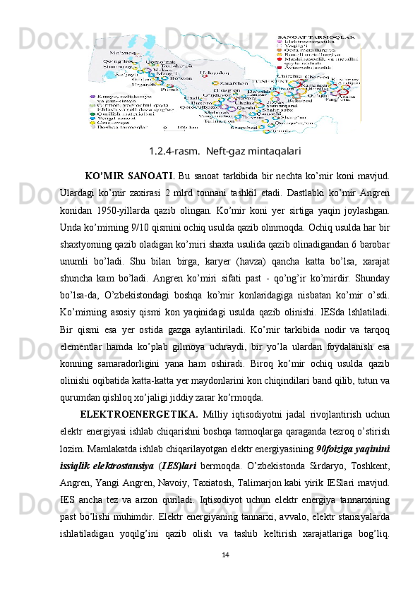 1.2.4-rasm.  Neft-gaz mintaqalari
KO’MIR   SANOATI .   Bu   sanoat   tarkibida   bir   nechta   ko’mir   koni   mavjud.
Ulardagi   ko’mir   zaxirasi   2   mlrd   tonnani   tashkil   etadi.   Dastlabki   ko’mir   Angren
konidan   1950-yillarda   qazib   olingan.   Ko’mir   koni   yer   sirtiga   yaqin   joylashgan.
Unda ko’mirning 9/10 qismini ochiq usulda qazib olinmoqda. Ochiq usulda har bir
shaxtyorning qazib oladigan ko’miri shaxta usulida qazib olinadigandan 6 barobar
unumli   bo’ladi.   Shu   bilan   birga,   karyer   (havza)   qancha   katta   bo’lsa,   xarajat
shuncha   kam   bo’ladi.   Angren   ko’miri   sifati   past   -   qo’ng’ir   ko’mirdir.   Shunday
bo’lsa-da,   O’zbekistondagi   boshqa   ko’mir   konlaridagiga   nisbatan   ko’mir   o’sdi.
Ko’mirning   asosiy   qismi   kon   yaqinidagi   usulda   qazib   olinishi.   IESda   lshlatiladi.
Bir   qismi   esa   yer   ostida   gazga   aylantiriladi.   Ko’mir   tarkibida   nodir   va   tarqoq
elementlar   hamda   ko’plab   gilmoya   uchraydi,   bir   yo’la   ulardan   foydalanish   esa
konning   samaradorligini   yana   ham   oshiradi.   Biroq   ko’mir   ochiq   usulda   qazib
olinishi oqibatida katta-katta yer maydonlarini kon chiqindilari band qilib, tutun va
qurumdan qishloq xo’jaligi jiddiy zarar ko’rmoqda .
ELEKTROENERGETIKA.   Milliy   iqtisodiyotni   jadal   rivojlantirish   uchun
elektr energiyasi ishlab chiqarishni boshqa tarmoqlarga qaraganda tezroq o’stirish
lozim. Mamlakatda ishlab chiqarilayotgan elektr energiyasining  90foiziga yaqinini
issiqlik   elektrostansiya   ( IES)lari   bermoqda.   O’zbekistonda   Sirdaryo,   Toshkent,
Angren, Yangi Angren, Navoiy, Taxiatosh, Talimarjon kabi yirik IESlari mavjud.
IES   ancha   tez   va   arzon   quriladi.   Iqtisodiyot   uchun   elektr   energiya   tannarxining
past   bo’lishi   muhimdir.   Elektr   energiyaning   tannarxi,   avvalo,   elektr   stansiyalarda
ishlatiladigan   yoqilg’ini   qazib   olish   va   tashib   keltirish   xarajatlariga   bog’liq.
14 