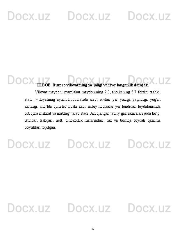 .BOB  Ⅱ Buxoro viloyatining xo`jaligi va rivojlanganlik darajasi
Viloyat maydoni mamlakat maydonining 9,0, aholisining 5,7 foizini tashkil
etadi.   Viloyatning   ayrim   hududlarida   sizot   suvlari   yer   yuziga   yaqinligi,   yog’in
kamligi,   cho’lda   qum   ko’chishi   kabi   salbiy   hodisalar   yer   fondidan   foydalanishda
ortiqcha mehnat va mablag’ talab etadi. Aniqlangan tabiiy gaz zaxiralari juda ko’p.
Bundan   tashqari,   neft,   binokorlik   materiallari,   tuz   va   boshqa   foydali   qazilma
boyliklari topilgan. 
17 