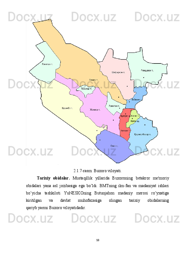 2.1.7-rasm. Buxoro viloyati.
Tarixiy   obidalar.   Mustaqillik   yillarida   Buxoroning   betakror   me'moriy
obidalari   yana   asl   jozibasiga   ega   bo’ldi.   BMTning   ilm-fan   va   madaniyat   ishlari
bo’yicha   tashkiloti   YuNESKOning   Butunjahon   madaniy   merosi   ro’yxatiga
kiritilgan   va   davlat   muhofazasiga   olingan   tarixiy   obidalarning
qariyb yarmi Buxoro viloyatidadir.
18 
