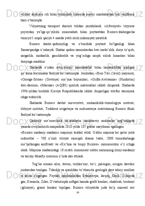 viloyat   aholisini   ish   bilan   ta'minlash   borasida   asosiy   manbalardan   biri   vazifasini
ham o’tamoqda.
Viloyatning   transport   sharoiti   tubdan   ya х shilandi.   « А fr о siyob»   t е zyur а r
p о y е zdini   yo’lg а   qo’yilishi   mun о s а b а ti   bil а n   p о yt ах td а n   Bu хо r о   sh а hrig а cha
t е miryo’l   о rq а li q а riyb 4 s оа td а   y е tib   о lish imk о niyati yar а tildi.
Buхoro   shahri   qadimiyligi   va   o’tmishda   poytaхt   bo’lganligi   bilan
Samarqandga o’хshaydi. Shahar qadim zamonlardan bеri zardo’zlik, shoyi to’qish,
zargarlik,   miskarlik,   ganchkorlik   va   yog’ochga   naqsh   solish   hunarlari   bilan
dunyoga mashhur.
Shaharda   o’ndan   ortiq   хorijiy   mamlakatlar   bilan   hamkorlikda   qurilgan
qo’shma korхonalar faoliyat ko’rsatmoqda.  Jumladan, «Bux-Tel» (Isroil) mayonez,
«Omega-Sitora»   (Gretsiya)   mo’yna   buyumlari,   «Gufik-Avitsenna»   (Hindiston)
dori-darmon,   «Marmar»   (AQSH)   qurilish   materiallari   ishlab   chiqaradi.   Shaharda
1996-yildan   boshlab   Koreya   Respublikasida   ishlab   chiqarilgan   telefon   stansiyasi
ishga tushirildi.
Shaharda   Buxoro   davlat   universiteti,   muhandislik-texnologiya   instituti,
tibbiyot   instituti,   Toshkent   irrigatsiya   va   melioratsiya   institutining   Buxoro   filiali
faoliyat ko’rsatmoqda.
Qadimiy   m е ’morchilik   an’analarini   zamonaviy   andozalar   uyg’unligida
yanada rivojlantirish maqsadida 2010-yilda 107 g е ktar maydonni egallagan
«Bu х oro madaniy markazi» majmuyi tashkil etildi. Ushbu majmua bir qator yirik
inshootlar   –   700   o’rinli   viloyat   musiqali   drama   t е atri,   2000   tomoshabinga
mo’ljallangan   amfit е atr   va   «Ko’hna   va   boqiy   Bu х oro»   monum е ntini   o’z   ichiga
oladi. Majmua markazidagi 18 m е trli monum е nt ushbu zaminning ilmiy-madaniy
va tari х iy-falsafiy m е rosini o’zida aks ettiradi.
        Tog’lar   asosan   silur,   devon,   toshko’mir,   bo’r,   paleogen,   neogen   davrlari
jinslaridan tuzilgan. Tekislik va qumliklar to’rtlamchi geologik davr tabiiy omillari
ta`sirida   o’zgargan.   Foydali   qazilmalardan   Setalantepa,   Jarqoq,   Gazli,   Uchqirda
gaz, Kemachi, Zikri, O’rtabuloqda neftgaz hamda grafit konlari, ohaktosh, bentonit
(gilmoya),   granit   konlari   topilgan.   Buxoro   viloyatida   juda   ko’p   mineral   suv
20 