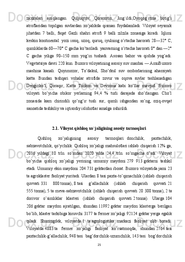 zaxiralari   aniqlangan.   Quljuqtov,   Qoraxotin,   Jing`ildi,Oyoqog`itma   botig’i
atroflaridan   topilgan   suvlardan   xo’jalikda   qisman   foydalaniladi.   Viloyat   seysmik
jihatdan   7   balli,   faqat   Gazli   shahri   atrofi   9   balli   zilzila   zonasiga   kiradi.   Iqlimi
keskin kontinental: yozi issiq, uzoq, quruq, iyulning o’rtacha harorati 28—32° C,
qumliklarda 60—70° C gacha ko’tariladi. yanvarning o’rtacha harorati 0° dan —2°
C   gacha   yiliga   90–150   mm   yog’in   tushadi.   Asosan   bahor   va   qishda   yog’adi.
Vegetatsiya davri 220 kun. Buxoro viloyatining asosiy suv manbai — AmuBuxoro
mashina   kanali.   Quyimozor,   To’dakul,   Sho’rkul   suv   omborlarining   ahamiyati
katta.   Bundan   tashqari   vohalar   atrofida   zovur   va   oqova   suvlar   tashlanadigan
Dengizko’l,   Qoraqir,   Katta   Tuzkon   va   Devxona   kabi   ko’llar   mavjud.   Buxoro
viloyati   bo’yicha   obikor   yerlarning   94,4   %   turli   darajada   sho’rlangan.   Cho’l
zonasida   kam   chirindili   qo’ng’ir   tusli   sur,   qumli   ishgandan   so’ng,   oziq-ovqat
sanoatida tashkiliy va iqtisodiy islohotlar amalga oshirildi.
2.1.   Viloyat qishloq xo`jaligining asosiy tarmoqlari
Qishloq   xo’jaligining   asosiy   tarmoqlari:     donchilik,   paxtachilik,
sabzavotchilik, qo’ychilik. Qishloq xo’jaligi mahsulotlari   ishlab chiqarish 12% ga,
2016   yildagi   10   trln.   so’mdan   2020   yilda   24,4   trln.   so’mgacha   o’sdi.   Viloyat
bo’yicha   qishloq   xo’jaligi   yerining   umumiy   maydoni   279   913   gektarni   tashkil
etadi.  Umumiy ekin maydoni   204 731   gektardan iborat. Buxoro viloyatida jami   23
ta   agroklaster faoliyat yuritadi. Ulardan   8   tasi paxta-to’qimachilik (ishlab chiqarish
quvvati   331   800   tonna),   8   tasi   g’allachilik   (ishlab   chiqarish   quvvati   21
555   tonna),   5   ta   meva-sabzavotchilik   (ishlab   chiqarish   quvvati   20   300   tonna),   2   ta
dorivor   o’simliklar   klasteri   (ishlab   chiqarish   quvvati   2   tonna).   Ularga   104
206   gektar   maydon   ajratilgan,   shundan   11992   gektar   maydon   klasterga   berilgan
bo’lib, klaster tarkibiga kiruvchi   3177   ta fermer xo’jaligi   92124   gektar yerga egalik
qiladi.   Shuningdek,   viloyatda   1   ta   agrologistika   markazi   faoliyat   olib   boradi.
Viloyatda   4883   ta   fermer   xo’jaligi   faoliyat   ko’rsatmoqda,   shundan   2764   tasi
paxtachilik-g’allachilik,   948   tasi   bag’dorchilik-uzumchilik,   143   tasi   bog’dorchilik
21 