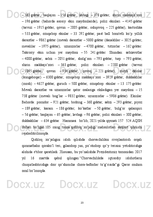 –   363   gektar,   baqlajon   –   156   gektar,   lavlagi   –   378   gektar,   shirin   makkajo’xori
–   196   gektar   (bahorda   asosiy   ekin   maydonlarida);   poliz   ekinlari   –   4145   gektar
(tarvuz   –   1915   gektar,   qovun   –   2005   gektar,   oshqovoq   –   225   gektar);   kartoshka
–   533   gektar,   ozuqabop   ekinlar   –   33   292   gektar;   past   ball   bonitetli   ko’p   yillik
daraxtlar   –   9862   gektar   (mevali   daraxtlar   –   5000   gektar   (danaklilar   –   3025   gektar,
mevalilar   –   1975   gektar);   uzumzorlar   –   4700   gektar,   tutzorlar   –   162   gektar.
Takroriy   ekin   uchun   yer   maydoni   –   55   241   gektar.   Shundan:   sabzavotlar
–   4000   gektar;   sabzi   –   2051   gektar;   sholg’om   –   793   gektar;   turp   –   793   gektar,
shirin   makkajo’xori   –   363   gektar;   poliz   ekinlari   –   2200   gektar   (tarvuz
–   1045   gektar,   qovun   –   934   gektar,   qovoq   –   221   gektar);   moyli   ekinlar
(kungaboqar)   –   6300   gektar;   ozuqabop   makkajo’xori   –   3929   gektar;   dukkaklilar
(mosh)   –   4627   gektar;   guruch   –   500   gektar;   ozuqabop   ekinlar   –   13   175   gektar.
Mevali   daraxtlar   va   uzumzorlar   qator   oralariga   ekiladigan   yer   maydoni   –   15
738   gektar   (mevali   bog’lar   –   9832   gektar,   uzumzorlar   –   5906   gektar).   Ekinlar.
Bahorda:   pomidor   –   921   gektar;   bodring   –   360   gektar;   sabzi   –   293   gektar;   piyoz
–   189   gektar;   karam   –   186   gektar;   ko’katlar   –   50   gektar;   bulg’or   qalampiri
–   56   gektar;   baqlajon   –   65   gektar;   lavlagi   –   96   gektar;   poliz   ekinlari   –   300   gektar;
dukkaklilar   –   634   gektar.   Hammasi   bo’lib,   2021-yilda   qiymati   157   524   AQSH
dollari   bo’lgan   105   ming   tonna   qishloq   xo’jaligi   mahsulotlari   eksport   qilinishi
rejalashtirilmoqda.
Qishloq   xo’jaligini   isloh   qilishda   chorvachilikni   rivojlantirish   orqali
qimmatbaho   qorako’l   teri,   gilambop   jun,   po’stinbop   qo’y   terisini   yetishtirishga
alohida e'tibor qaratiladi. Xususan, bu yo’nalishda Prezidentimiz tomonidan 2017
yil   16   martda   qabul   qilingan   “Chorvachilikda   iqtisodiy   islohotlarni
chuqurlashtirishga   doir   qo’shimcha   chora-tadbirlar   to’g’risida” gi   Qaror   muhim
omil bo’lmoqda.
23 