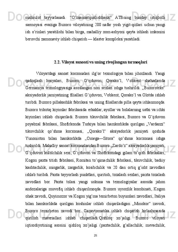mahsulot   tayyorlanadi.   “O’zsanoatqurilishbank”   ATBning   bunday   istiqbolli
sarmoyasi   evaziga   Buxoro   viloyatining   200   nafar   yosh   yigit-qizlari   uchun   yangi
ish   o’rinlari   yaratilishi   bilan   birga,   mahalliy   xom-ashyoni   qayta   ishlash   imkonini
beruvchi zamonaviy ishlab chiqarish — klaster kompleksi yaratiladi.  
2.2.   Viloyat sanoati va uning rivojlangan tarmoqlari
Viloyatdagi   sanoat   korxonalari   ilg’or   texnologiya   bilan   jihozlandi.   Yangi
qadoqlash   liniyalari,   Buxoro,   G’ijduvon,   Qorako’l,   Vobkent   shaharlarida
Germaniya   texnologiyasiga   asoslangan   non   sexlari   ishga   tushirildi.   „Buxoroteks“
aksiyadorlik jamiyatining filiallari G’ijduvon, Vobkent, Qorako’l va Olotda ishlab
turibdi. Buxoro pillakashlik fabrikasi va uning filiallarida pilla qayta ishlanmoqda.
Buxoro trikotaj kiyimlar fabrikasida erkaklar, ayollar va bolalarning ustki va ichki
kiyimlari   ishlab   chiqariladi.   Buxoro   tikuvchilik   fabrikasi,   Buxoro   va   G’ijduvon
poyabzal   fabrikasi,   Shofirkonda   Turkiya   bilan   hamkorlikda   qurilgan   „Vardanzi“
tikuvchilik   qo’shma   korxonasi,   „Qorako’l“   aksiyadorlik   jamiyati   qoshida
Yunoniston   bilan   hamkorlikda   „Omega—Sitora“   qo’shma   korxonasi   ishga
tushirildi. Mahalliy sanoat korxonalaridan Buxoro „Zardo’z“ aksiyadorlik jamiyati,
G’ijduvon  kulolchilik  sexi,   G’ijduvon  va  Shofirkondagi  gilam  to’qish  fabrikalari,
Kogon   paxta   titish   fabrikasi,   Romitan   to’qimachilik   fabrikasi,   tikuvchilik,   badiiy
kashtachilik,   misgarlik,   zargarlik,   kosibchilik   va   20   dan   ortiq   g’isht   zavodlari
ishlab turibdi. Paxta tayyorlash punktlari, quritish, tozalash sexlari, paxta tozalash
zavodlari   bor.   Paxta   tolasi   yangi   uskuna   va   texnologiyalar   asosida   jahon
andozalariga   muvofiq   ishlab   chiqarilmoqda.   Buxoro   uysozlik   kombinati,   Kogon
ohak zavodi, Quyimozor va Kogon yig’ma temirbeton buyumlari zavodlari, Italiya
bilan   hamkorlikda   qurilgan   koshinlar   ishlab   chiqariladigan   „Minokor“   zavodi,
Buxoro   temirbeton   zavodi   bor.   Gazavtomatika   ishlab   chiqarish   birlashmasida
qurilish   materiallari   ishlab   chiqariladi.Qishloq   xo’jaligi.   Buxoro   viloyati
iqtisodiyotining   asosini   qishloq   xo’jaligi   (paxtachilik,   g’allachilik,   mevachilik,
25 