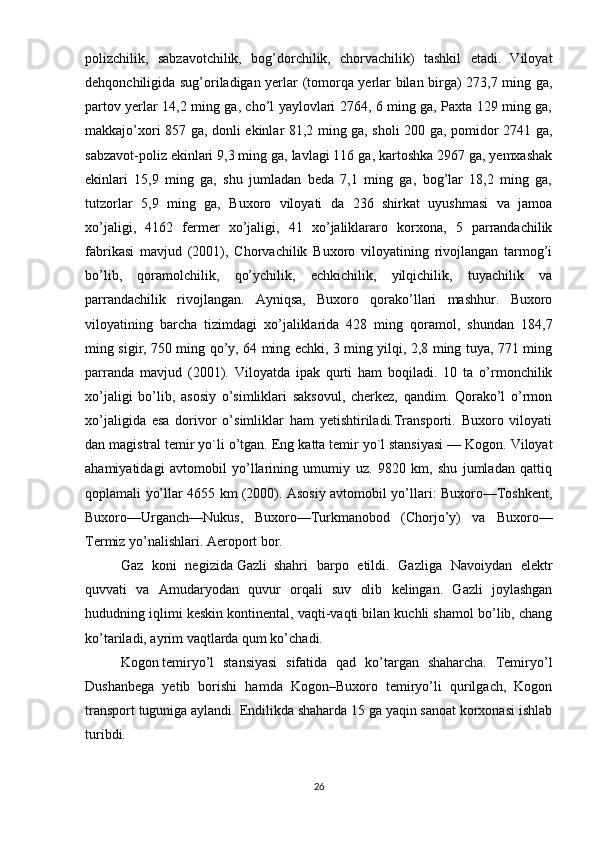 polizchilik,   sabzavotchilik,   bog’dorchilik,   chorvachilik)   tashkil   etadi.   Viloyat
dehqonchiligida sug’oriladigan yerlar (tomorqa yerlar bilan birga) 273,7 ming ga,
partov yerlar 14,2 ming ga, cho’l yaylovlari 2764, 6 ming ga, Paxta 129 ming ga,
makkajo’xori 857 ga, donli ekinlar 81,2 ming ga, sholi 200 ga, pomidor 2741 ga,
sabzavot-poliz ekinlari 9,3 ming ga, lavlagi 116 ga, kartoshka 2967 ga, yemxashak
ekinlari   15,9   ming   ga,   shu   jumladan   beda   7,1   ming   ga,   bog’lar   18,2   ming   ga,
tutzorlar   5,9   ming   ga,   Buxoro   viloyati   da   236   shirkat   uyushmasi   va   jamoa
xo’jaligi,   4162   fermer   xo’jaligi,   41   xo’jaliklararo   korxona,   5   parrandachilik
fabrikasi   mavjud   (2001),   Chorvachilik   Buxoro   viloyatining   rivojlangan   tarmog’i
bo’lib,   qoramolchilik,   qo’ychilik,   echkichilik,   yilqichilik,   tuyachilik   va
parrandachilik   rivojlangan.   Ayniqsa,   Buxoro   qorako’llari   mashhur.   Buxoro
viloyatining   barcha   tizimdagi   xo’jaliklarida   428   ming   qoramol,   shundan   184,7
ming sigir, 750 ming qo’y, 64 ming echki, 3 ming yilqi, 2,8 ming tuya, 771 ming
parranda   mavjud   (2001).   Viloyatda   ipak   qurti   ham   boqiladi.   10   ta   o’rmonchilik
xo’jaligi   bo’lib,   asosiy   o’simliklari   saksovul,   cherkez,   qandim.   Qorako’l   o’rmon
xo’jaligida   esa   dorivor   o’simliklar   ham   yetishtiriladi.Transporti.   Buxoro   viloyati
dan magistral temir yo`li o’tgan.  Eng katta temir yo`l stansiyasi — Kogon. Viloyat
ahamiyatidagi   avtomobil   yo’llarining   umumiy   uz.   9820   km,   shu   jumladan   qattiq
qoplamali yo’llar 4655 km (2000). Asosiy avtomobil yo’llari: Buxoro—Toshkent,
Buxoro—Urganch—Nukus,   Buxoro—Turkmanobod   (Chorjo’y)   va   Buxoro—
Termiz yo’nalishlari. Aeroport bor.
Gaz   koni   negizida   Gazli     shahri   barpo   etildi.   Gazliga   Navoiydan   elektr
quvvati   va   Amudaryodan   quvur   orqali   suv   olib   kelingan.   Gazli   joylashgan
hududning iqlimi keskin kontinental, vaqti-vaqti bilan kuchli shamol bo’lib, chang
ko’tariladi, ayrim vaqtlarda qum ko’chadi.
Kogon   temiryo’l   stansiyasi   sifatida   qad   ko’targan   shaharcha.   Temiryo’l
Dushanbega   yetib   borishi   hamda   Kogon–Buxoro   temiryo’li   qurilgach,   Kogon
transport tuguniga aylandi. Endilikda shaharda 15 ga yaqin sanoat korxonasi ishlab
turibdi. 
26 