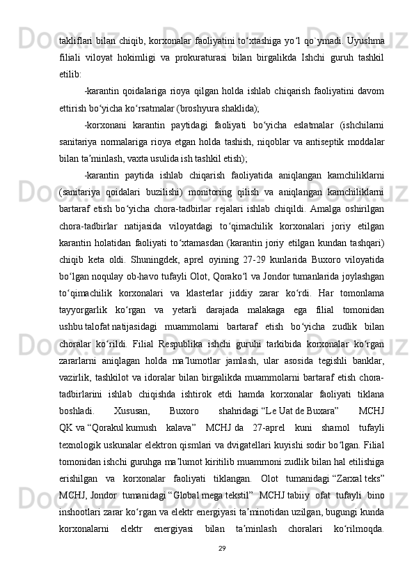 takliflari  bilan chiqib, korxonalar  faoliyatini  to xtashiga  yo l  qʻ ʻ o `ymadi.   Uyushma
filiali   viloyat   hokimligi   va   prokuraturasi   bilan   birgalikda   Ishchi   guruh   tashkil
etilib:
-karantin   qoidalariga   rioya   qilgan   holda   ishlab   chiqarish   faoliyatini   davom
ettirish bo yicha ko rsatmalar (broshyura shaklida);	
ʻ ʻ
-korxonani   karantin   paytidagi   faoliyati   bo yicha   eslatmalar   (ishchilarni	
ʻ
sanitariya   normalariga   rioya   etgan   holda   tashish,   niqoblar   va   antiseptik   moddalar
bilan ta minlash, vaxta usulida ish tashkil etish);	
ʼ
-karantin   paytida   ishlab   chiqarish   faoliyatida   aniqlangan   kamchiliklarni
(sanitariya   qoidalari   buzilishi)   monitoring   qilish   va   aniqlangan   kamchiliklarni
bartaraf   etish   bo yicha   chora-tadbirlar   rejalari   ishlab   chiqildi.   Amalga   oshirilgan	
ʻ
chora-tadbirlar   natijasida   viloyatdagi   to qimachilik   korxonalari   joriy   etilgan	
ʻ
karantin   holatidan   faoliyati   to xtamasdan   (karantin   joriy   etilgan   kundan   tashqari)	
ʻ
chiqib   keta   oldi.   Shuningdek,   aprel   oyining   27-29   kunlarida   Buxoro   viloyatida
bo lgan noqulay ob-havo tufayli Olot, Qorako l va Jondor tumanlarida joylashgan	
ʻ ʻ
to qimachilik   korxonalari   va   klasterlar   jiddiy   zarar   ko rdi.   Har   tomonlama
ʻ ʻ
tayyorgarlik   ko rgan   va   yetarli   darajada   malakaga   ega   filial   tomonidan	
ʻ
ushbu   talofat   natijasidagi   muammolarni   bartaraf   etish   bo yicha   zudlik   bilan	
ʻ
choralar   ko rildi.   Filial   Respublika   ishchi   guruhi   tarkibida   korxonalar   ko rgan	
ʻ ʻ
zararlarni   aniqlagan   holda   ma lumotlar   jamlash,   ular   asosida   tegishli   banklar,	
ʼ
vazirlik,   tashkilot   va   idoralar   bilan   birgalikda   muammolarni   bartaraf   etish   chora-
tadbirlarini   ishlab   chiqishda   ishtirok   etdi   hamda   korxonalar   faoliyati   tiklana
boshladi.   Xususan,   Buxoro   shahridagi   “Le   Uat   de   Buxara”   MCHJ
QK   va   “Qorakul   kumush   kalava”   MCHJ   da   27-aprel   kuni   shamol   tufayli
texnologik uskunalar elektron qismlari va dvigatellari kuyishi sodir bo lgan. Filial	
ʻ
tomonidan ishchi guruhga ma lumot kiritilib muammoni zudlik bilan hal etilishiga	
ʼ
erishilgan   va   korxonalar   faoliyati   tiklangan.   Olot   tumanidagi   “Zarxal   teks”
MCHJ,   Jondor   tumanidagi   “Global   mega   tekstil”   MCHJ   tabiiy   ofat   tufayli   bino
inshootlari zarar ko rgan va elektr energiyasi ta minotidan uzilgan, bugungi kunda	
ʻ ʼ
korxonalarni   elektr   energiyasi   bilan   ta minlash   choralari   ko rilmoqda.	
ʼ ʻ
29 