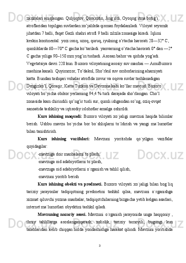 zaxiralari aniqlangan. Quljuqtov, Qoraxotin, Jing`ildi, Oyoqog`itma botig’i 
atroflaridan topilgan suvlardan xo’jalikda qisman foydalaniladi. Viloyat seysmik 
jihatdan 7 balli, faqat Gazli shahri atrofi 9 balli zilzila zonasiga kiradi. Iqlimi 
keskin kontinental: yozi issiq, uzoq, quruq, iyulning o’rtacha harorati 28—32° C, 
qumliklarda 60—70° C gacha ko’tariladi. yanvarning o’rtacha harorati 0° dan —2°
C gacha yiliga 90–150 mm yog’in tushadi. Asosan bahor va qishda yog’adi. 
Vegetatsiya davri 220 kun. Buxoro viloyatining asosiy suv manbai — AmuBuxoro
mashina kanali. Quyimozor, To’dakul, Sho’rkul suv omborlarining ahamiyati 
katta. Bundan tashqari vohalar atrofida zovur va oqova suvlar tashlanadigan 
Dengizko’l, Qoraqir, Katta Tuzkon va Devxona kabi ko’llar mavjud. Buxoro 
viloyati bo’yicha obikor yerlarning 94,4 % turli darajada sho’rlangan. Cho’l 
zonasida kam chirindili qo’ng’ir tusli sur, qumli ishgandan so’ng, oziq-ovqat 
sanoatida tashkiliy va iqtisodiy islohotlar amalga oshirildi.
Kurs ishining maqsadi:   Buxoro viloyati xo`jaligi  mavzusi  haqida bilimlar
berish.   Ushbu   mavzu   bo`yicha   bor   bo`shliqlarni   to`ldirish   va   yangi   ma`lumotlar
bilan tanishtirish.
Kurs   ishining   vazifalari:   Mavzuni   yoritishda   qo`yilgan   vazifalar
quyidagilar:
-mavzuga doir manbalarni to`plash,
-mavzuga oid adabiyotlarni to`plash,
-mavzuga oid adabiyotlarni o`rganish va tahlil qilish,
-mavzuni yoritib berish
Kurs  ishining  obekti   va predmeti.   Buxoro viloyati   xo`jaligi   bilan  bog`liq
tarixiy   jarayonlar   tadqiqotning   predmetini   tashkil   qilsa,   mavzuni   o`rganishga
xizmat qiluvchi yozma manbalar, tadqiqotchilarning bizgacha yetib kelgan asarlari,
internet ma`lumotlari obyektini tashkil qiladi.
Mavzuning   nazariy   asosi.   Mavzuni   o`rganish   jarayonida   unga   haqqoniy   ,
ilmiy   tahlillarga   asoslanganqarash,   xolislik,   tarixiy   tamoyili,   bugungi   kun
talablaridan kelib chiqqan holda yondashishga harakat qilindi. Mavzuni yoritishda
3 