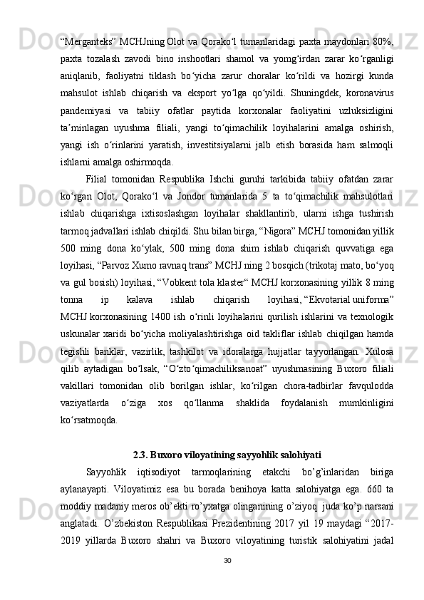 “Merganteks”  MCHJning   Olot va Qorako l  tumanlaridagi paxta maydonlari 80%,ʻ
paxta   tozalash   zavodi   bino   inshootlari   shamol   va   yomg irdan   zarar   ko rganligi	
ʻ ʻ
aniqlanib,   faoliyatni   tiklash   bo yicha   zarur   choralar   ko rildi   va   hozirgi   kunda	
ʻ ʻ
mahsulot   ishlab   chiqarish   va   eksport   yo lga   qo yildi.   Shuningdek,   koronavirus	
ʻ ʻ
pandemiyasi   va   tabiiy   ofatlar   paytida   korxonalar   faoliyatini   uzluksizligini
ta minlagan   uyushma   filiali,   yangi   to qimachilik   loyihalarini   amalga   oshirish,	
ʼ ʻ
yangi   ish   o rinlarini   yaratish,   investitsiyalarni   jalb   etish   borasida   ham   salmoqli	
ʻ
ishlarni amalga oshirmoqda.
Filial   tomonidan   Respublika   Ishchi   guruhi   tarkibida   tabiiy   ofatdan   zarar
ko rgan   Olot,   Qorako l   va   Jondor   tumanlarida   5   ta   to qimachilik   mahsulotlari	
ʻ ʻ ʻ
ishlab   chiqarishga   ixtisoslashgan   loyihalar   shakllantirib,   ularni   ishga   tushirish
tarmoq jadvallari ishlab chiqildi. Shu bilan birga,   “Nigora” MCHJ   tomonidan yillik
500   ming   dona   ko ylak,   500   ming   dona   shim   ishlab   chiqarish   quvvatiga   ega	
ʻ
loyihasi,   “Parvoz   Xumo   ravnaq   trans” MCHJ   ning   2 bosqich (trikotaj mato, bo yoq	
ʻ
va gul bosish) loyihasi,   “Vobkent tola klaster“ MCHJ   korxonasining yillik 8 ming
tonna   ip   kalava   ishlab   chiqarish   loyihasi,   “Ekvotarial   uniforma”
MCHJ   korxonasining   1400   ish   o rinli   loyihalarini   qurilish   ishlarini   va   texnologik	
ʻ
uskunalar   xaridi   bo yicha   moliyalashtirishga   oid   takliflar   ishlab   chiqilgan   hamda	
ʻ
tegishli   banklar,   vazirlik,   tashkilot   va   idoralarga   hujjatlar   tayyorlangan.   Xulosa
qilib   aytadigan   bo lsak,   “O zto qimachiliksanoat”   uyushmasining   Buxoro   filiali
ʻ ʻ ʻ
vakillari   tomonidan   olib   borilgan   ishlar,   ko rilgan   chora-tadbirlar   favqulodda	
ʻ
vaziyatlarda   o ziga   xos   qo llanma   shaklida   foydalanish   mumkinligini	
ʻ ʻ
ko rsatmoqda.	
ʻ
2.3.   Buxoro viloyatining sayyohlik salohiyati
Sayyohlik   iqtisodiyot   tarmoqlarining   etakchi   bo’g’inlaridan   biriga
aylanayapti.   Viloyatimiz   esa   bu   borada   benihoya   katta   salohiyatga   ega.   660   ta
moddiy madaniy meros ob’ekti ro’yxatga olinganining o’ziyoq     juda ko’p narsani
anglatadi.   O’zbekiston   Respublikasi   Prezidentining   2017   yil   19   maydagi   “2017-
2019   yillarda   Buxoro   shahri   va   Buxoro   viloyatining   turistik   salohiyatini   jadal
30 