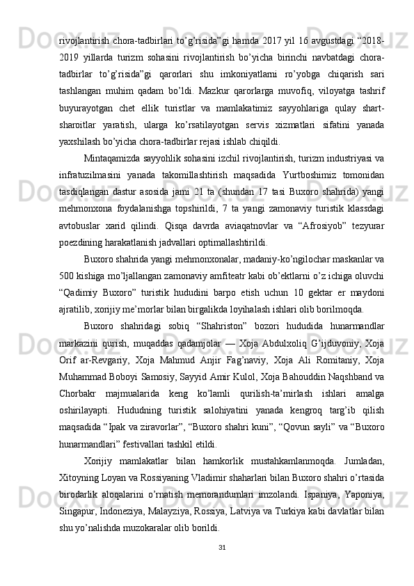 rivojlantirish chora-tadbirlari  to’g’risida”gi  hamda 2017 yil  16 avgustdagi  “2018-
2019   yillarda   turizm   sohasini   rivojlantirish   bo’yicha   birinchi   navbatdagi   chora-
tadbirlar   to’g’risida”gi   qarorlari   shu   imkoniyatlarni   ro’yobga   chiqarish   sari
tashlangan   muhim   qadam   bo’ldi.   Mazkur   qarorlarga   muvofiq,   viloyatga   tashrif
buyurayotgan   chet   ellik   turistlar   va   mamlakatimiz   sayyohlariga   qulay   shart-
sharoitlar   yaratish,   ularga   ko’rsatilayotgan   servis   xizmatlari   sifatini   yanada
yaxshilash bo’yicha chora-tadbirlar rejasi ishlab chiqildi.
Mintaqamizda sayyohlik sohasini izchil rivojlantirish, turizm industriyasi va
infratuzilmasini   yanada   takomillashtirish   maqsadida   Yurtboshimiz   tomonidan
tasdiqlangan   dastur   asosida   jami   21   ta   (shundan   17   tasi   Buxoro   shahrida)   yangi
mehmonxona   foydalanishga   topshirildi,   7   ta   yangi   zamonaviy   turistik   klassdagi
avtobuslar   xarid   qilindi.   Qisqa   davrda   aviaqatnovlar   va   “Afrosiyob”   tezyurar
poezdining harakatlanish jadvallari optimallashtirildi.
Buxoro shahrida yangi mehmonxonalar, madaniy-ko’ngilochar maskanlar va
500 kishiga mo’ljallangan zamonaviy amfiteatr kabi ob’ektlarni o’z ichiga oluvchi
“Qadimiy   Buxoro”   turistik   hududini   barpo   etish   uchun   10   gektar   er   maydoni
ajratilib, xorijiy me’morlar bilan birgalikda loyihalash ishlari olib borilmoqda.  
Buxoro   shahridagi   sobiq   “Shahriston”   bozori   hududida   hunarmandlar
markazini   qurish,   muqaddas   qadamjolar   —   Xoja   Abdulxoliq   G’ijduvoniy,   Xoja
Orif   ar-Revgariy,   Xoja   Mahmud   Anjir   Fag’naviy,   Xoja   Ali   Romitaniy,   Xoja
Muhammad Boboyi Samosiy, Sayyid Amir Kulol, Xoja Bahouddin Naqshband va
Chorbakr   majmualarida   keng   ko’lamli   qurilish-ta’mirlash   ishlari   amalga
oshirilayapti.   Hududning   turistik   salohiyatini   yanada   kengroq   targ’ib   qilish
maqsadida “Ipak va ziravorlar”, “Buxoro shahri kuni”, “Qovun sayli” va “Buxoro
hunarmandlari” festivallari tashkil etildi.
Xorijiy   mamlakatlar   bilan   hamkorlik   mustahkamlanmoqda.   Jumladan,
Xitoyning Loyan va Rossiyaning Vladimir shaharlari bilan Buxoro shahri o’rtasida
birodarlik   aloqalarini   o’rnatish   memorandumlari   imzolandi.   Ispaniya,   Yaponiya,
Singapur, Indoneziya, Malayziya, Rossiya, Latviya va Turkiya kabi davlatlar bilan
shu yo’nalishda muzokaralar olib borildi.
31 