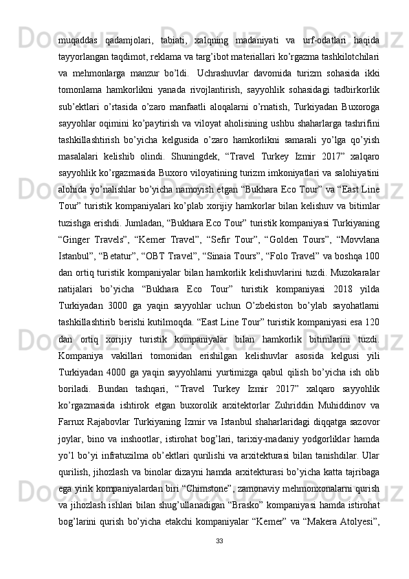 muqaddas   qadamjolari,   tabiati,   xalqning   madaniyati   va   urf-odatlari   haqida
tayyorlangan taqdimot, reklama va targ’ibot materiallari ko’rgazma tashkilotchilari
va   mehmonlarga   manzur   bo’ldi.     Uchrashuvlar   davomida   turizm   sohasida   ikki
tomonlama   hamkorlikni   yanada   rivojlantirish,   sayyohlik   sohasidagi   tadbirkorlik
sub’ektlari   o’rtasida   o’zaro   manfaatli   aloqalarni   o’rnatish,   Turkiyadan   Buxoroga
sayyohlar  oqimini  ko’paytirish va  viloyat  aholisining  ushbu shaharlarga  tashrifini
tashkillashtirish   bo’yicha   kelgusida   o’zaro   hamkorlikni   samarali   yo’lga   qo’yish
masalalari   kelishib   olindi.   Shuningdek,   “Travel   Turkey   Izmir   2017”   xalqaro
sayyohlik ko’rgazmasida Buxoro viloyatining turizm imkoniyatlari va salohiyatini
alohida yo’nalishlar bo’yicha namoyish etgan “Bukhara Eco Tour” va “East  Line
Tour” turistik kompaniyalari ko’plab xorijiy hamkorlar bilan kelishuv va bitimlar
tuzishga erishdi. Jumladan, “Bukhara Eco Tour” turistik kompaniyasi Turkiyaning
“Ginger   Travels”,   “Kemer   Travel”,   “Sefir   Tour”,   “Golden   Tours”,   “Movvlana
Istanbul”, “Betatur”, “OBT Travel”, “Sinaia Tours”, “Folo Travel” va boshqa 100
dan ortiq turistik kompaniyalar  bilan hamkorlik kelishuvlarini  tuzdi. Muzokaralar
natijalari   bo’yicha   “Bukhara   Eco   Tour”   turistik   kompaniyasi   2018   yilda
Turkiyadan   3000   ga   yaqin   sayyohlar   uchun   O’zbekiston   bo’ylab   sayohatlarni
tashkillashtirib berishi kutilmoqda. “East Line Tour” turistik kompaniyasi esa 120
dan   ortiq   xorijiy   turistik   kompaniyalar   bilan   hamkorlik   bitimlarini   tuzdi.
Kompaniya   vakillari   tomonidan   erishilgan   kelishuvlar   asosida   kelgusi   yili
Turkiyadan   4000   ga   yaqin   sayyohlarni   yurtimizga   qabul   qilish   bo’yicha   ish   olib
boriladi.   Bundan   tashqari,   “Travel   Turkey   Izmir   2017”   xalqaro   sayyohlik
ko’rgazmasida   ishtirok   etgan   buxorolik   arxitektorlar   Zuhriddin   Muhiddinov   va
Farrux  Rajabovlar  Turkiyaning  Izmir   va  Istanbul   shaharlaridagi   diqqatga  sazovor
joylar,   bino   va   inshootlar,   istirohat   bog’lari,   tarixiy-madaniy   yodgorliklar   hamda
yo’l   bo’yi   infratuzilma   ob’ektlari   qurilishi   va   arxitekturasi   bilan   tanishdilar.   Ular
qurilish,  jihozlash  va binolar  dizayni  hamda arxitekturasi  bo’yicha katta tajribaga
ega yirik kompaniyalardan biri “Chimstone”, zamonaviy mehmonxonalarni qurish
va jihozlash ishlari bilan shug’ullanadigan “Brasko” kompaniyasi hamda istirohat
bog’larini   qurish   bo’yicha   etakchi   kompaniyalar   “Kemer”   va   “Makera   Atolyesi”,
33 