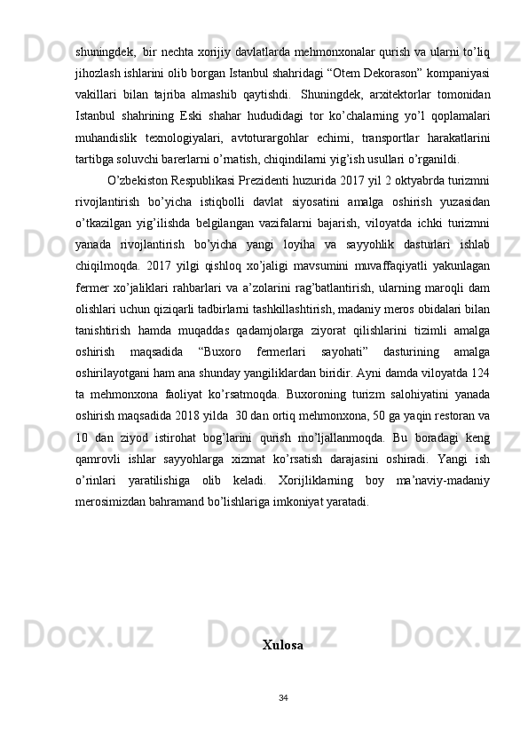shuningdek,     bir nechta xorijiy davlatlarda mehmonxonalar qurish va ularni to’liq
jihozlash ishlarini olib borgan Istanbul shahridagi “Otem Dekorason” kompaniyasi
vakillari   bilan   tajriba   almashib   qaytishdi.     Shuningdek,   arxitektorlar   tomonidan
Istanbul   shahrining   Eski   shahar   hududidagi   tor   ko’chalarning   yo’l   qoplamalari
muhandislik   texnologiyalari,   avtoturargohlar   echimi,   transportlar   harakatlarini
tartibga soluvchi barerlarni o’rnatish, chiqindilarni yig’ish usullari o’rganildi.
O’zbekiston Respublikasi Prezidenti huzurida 2017 yil 2 oktyabrda turizmni
rivojlantirish   bo’yicha   istiqbolli   davlat   siyosatini   amalga   oshirish   yuzasidan
o’tkazilgan   yig’ilishda   belgilangan   vazifalarni   bajarish,   viloyatda   ichki   turizmni
yanada   rivojlantirish   bo’yicha   yangi   loyiha   va   sayyohlik   dasturlari   ishlab
chiqilmoqda.   2017   yilgi   qishloq   xo’jaligi   mavsumini   muvaffaqiyatli   yakunlagan
fermer   xo’jaliklari   rahbarlari   va   a’zolarini   rag’batlantirish,   ularning   maroqli   dam
olishlari uchun qiziqarli tadbirlarni tashkillashtirish, madaniy meros obidalari bilan
tanishtirish   hamda   muqaddas   qadamjolarga   ziyorat   qilishlarini   tizimli   amalga
oshirish   maqsadida   “Buxoro   fermerlari   sayohati”   dasturining   amalga
oshirilayotgani ham ana shunday yangiliklardan biridir. Ayni damda viloyatda 124
ta   mehmonxona   faoliyat   ko’rsatmoqda.   Buxoroning   turizm   salohiyatini   yanada
oshirish maqsadida 2018 yilda    30 dan ortiq mehmonxona, 50 ga yaqin restoran va
10   dan   ziyod   istirohat   bog’larini   qurish   mo’ljallanmoqda.   Bu   boradagi   keng
qamrovli   ishlar   sayyohlarga   xizmat   ko’rsatish   darajasini   oshiradi.   Yangi   ish
o’rinlari   yaratilishiga   olib   keladi.   Xorijliklarning   boy   ma’naviy-madaniy
merosimizdan bahramand bo’lishlariga imkoniyat yaratadi.  
Xulosa
34 