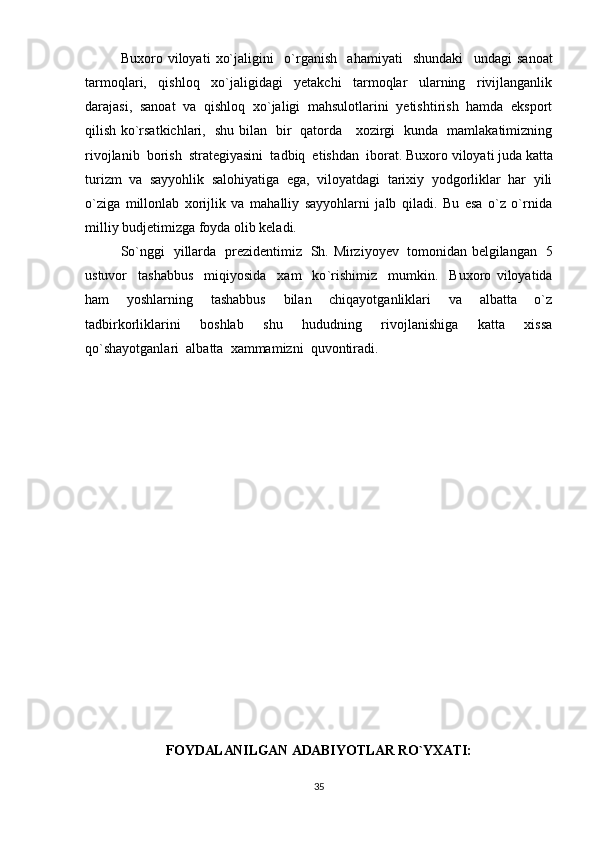 Buxoro   viloyati   xo`jaligi ni     o ` rganish     ahamiyati     shundaki     undagi   sanoat
tarmoqlari,   qishloq   xo`jaligidagi   yetakchi   tarmoqlar   ularning   rivijlanganlik
darajasi,   sanoat   va   qishloq   xo`jaligi   mahsulotlarini   yetishtirish   hamda   eksport
qilish ko`rsatkichlari,    shu bilan   bir   qatorda     xozirgi   kunda   mamlakatimizning
rivojlanib  borish  strategiyasini  tadbiq  etishdan  iborat.  Buxoro viloyati juda katta
turizm   va   sayyohlik   salohiyatiga   ega,   viloyatdagi   tarixiy   yodgorliklar   har   yili
o`ziga   millonlab   xorijlik   va   mahalliy   sayyohlarni   jalb   qiladi.   Bu   esa   o`z   o`rnida
milliy budjetimizga foyda olib keladi. 
So ` nggi   yillarda   prezidentimiz   Sh.   Mirziyoyev   tomonidan belgilangan   5
ustuvor     tashabbus     miqiyosida     xam     ko ` rishimiz     mumkin.     Buxoro   viloyatida
ham     yoshlarning     tashabbus     bilan     chiqayotganliklari     va     albatta     o`z
tadbirkorliklarini     boshlab     shu     hududning     rivojlanishiga     katta     xissa
qo`shayotganlari  albatta  xammamizni  quvontiradi.
FOYDALANILGAN ADABIYO Т LAR RO`YXATI:
35 