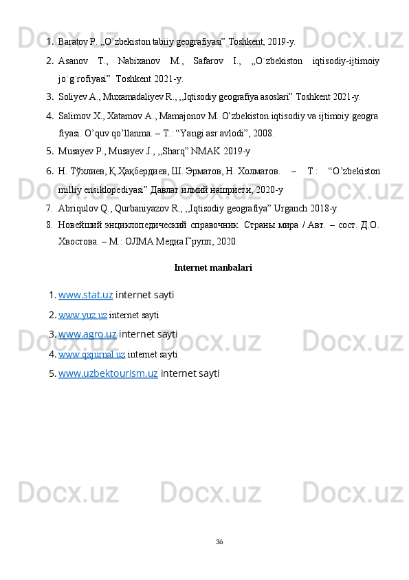 1. Baratov P. ,,O`zbekiston tabiiy geografiyasi” Toshkent, 2019-y.
2. Asanov   T.,   Nabixanov   M.,   Safarov   I.,   ,,O`zbekiston   iqtisodiy-ijtimoiy
jo`g`rofiyasi”  Toshkent 2021-y.
3. Soliyev A., Muxamadaliyev R., ,,Iqtisodiy geografiya asoslari” Toshkent 2021-y.
4. Salimov   X.,   Xatamov   A.,   Mamajonov   M.   O’zbekiston   iqtisodiy   va   ijtimoiy   geogra
fiyasi.   O’quv qo’llanma. – T.: “Yangi asr avlodi”, 2008.
5. Musayev P., Musayev J., ,,Sharq” NMAK 2019-y
6. Н .   Т ў хлиев ,   Қ . Ҳ а қ бердиев ,   Ш .   Эрматов ,   Н .   Холматов .   –   T.:   “O’zbekiston
milliy ensiklopediyasi”   Давлат   илмий   нашриёти , 2020-y
7. Abriqulov Q., Qurbaniyazov R., ,,Iqtisodiy geografiya” Urganch 2018-y.
8. Новейший энциклопедoеский  справочник.  Страны   мира  /  Авт.  – сост.  Д.О.
Хвостова. – М. :   ОЛМА Медиа Групп, 20 20.
Internet manbalari
1. www.stat.uz     internet sayti
2. www.yuz.uz     internet sayti
3. www.agro.uz     internet sayti
4. www.qxjurnal.uz     internet sayti
5. www.uzbektourism.uz     internet sayti
36 