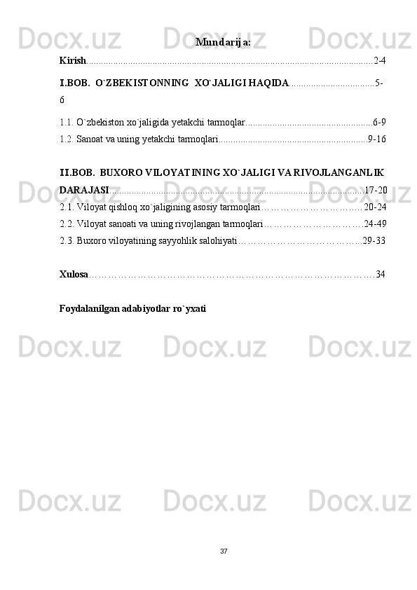 Mundarija:
Kirish .....................................................................................................................2-4
.BOB.  O`ZBEKISTONNING Ⅰ  XO`JALIGI HAQIDA ...................................5-
6
1.1.  O`zbekiston  xo`jaligida yetakchi tarmoqlar....................................................6-9
1.2.  Sanoat va uning yetakchi tarmoqlari.............................................................9-16
.BOB.  
Ⅱ BUXORO VILOYATINING XO`JALIGI VA RIVOJLANGANLIK 
DARAJASI ........................................................................................................17-20
2.1.  Viloyat qishloq xo`jaligining asosiy tarmoqlari………………………..…20-24
2.2.  Viloyat sanoati va uning rivojlangan tarmoqlari………………………….24-49
2.3.  Buxoro viloyatining sayyohlik salohiyati………………………………...29-33
Xulosa …………………………………………………………………………….34
Foydalanilgan adabiyotlar ro`yxati
37 