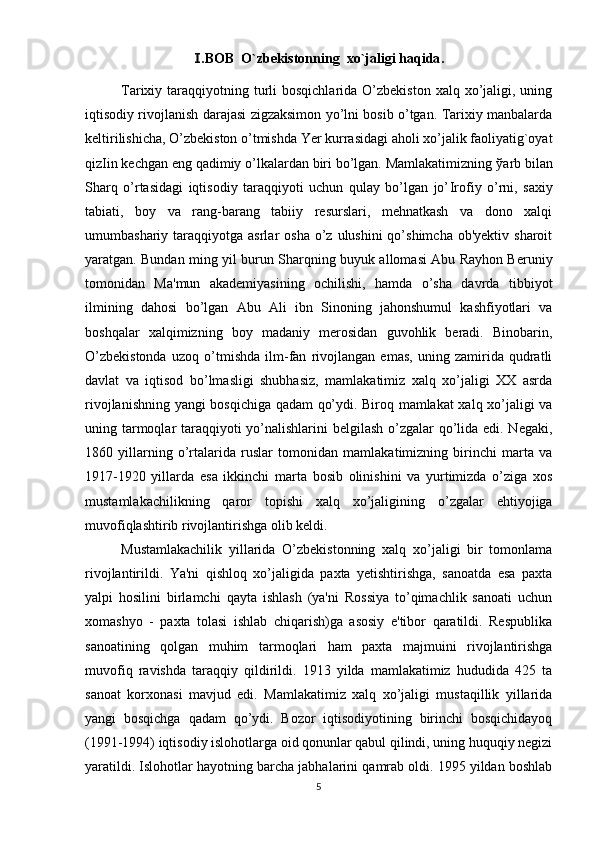 .BOB  O`zbekistonning Ⅰ  xo`jaligi haqida .
Tarixiy taraqqiyotning turli  bosqichlarida  O’zbekiston  xalq  xo’jaligi, uning
iqtisodiy rivojlanish darajasi zigzaksimon yo’lni bosib o’tgan. Tarixiy manbalarda
keltirilishicha, O’zbekiston o’tmishda Yer kurrasidagi aholi xo’jalik faoliyatig`oyat
qiz І in kechgan eng qadimiy o’lkalardan biri bo’lgan. Mamlakatimizning  ў arb bilan
Sharq   o’rtasidagi   iqtisodiy   taraqqiyoti   uchun   qulay   bo’lgan   jo’ І rofiy   o’rni,   saxiy
tabiati,   boy   va   rang-barang   tabiiy   resurslari,   mehnatkash   va   dono   xalqi
umumbashariy taraqqiyotga  asrlar  osha  o’z  ulushini  qo’shimcha  ob'yektiv  sharoit
yaratgan. Bundan ming yil burun Sharqning buyuk allomasi Abu Rayhon Beruniy
tomonidan   Ma'mun   akademiyasining   ochilishi,   hamda   o’sha   davrda   tibbiyot
ilmining   dahosi   bo’lgan   Abu   Ali   ibn   Sinoning   jahonshumul   kashfiyotlari   va
boshqalar   xalqimizning   boy   madaniy   merosidan   guvohlik   beradi.   Binobarin,
O’zbekistonda   uzoq   o’tmishda   ilm-fan   rivojlangan   emas,   uning   zamirida   qudratli
davlat   va   iqtisod   bo’lmasligi   shubhasiz,   mamlakatimiz   xalq   xo’jaligi   XX   asrda
rivojlanishning yangi bosqichiga qadam qo’ydi. Biroq mamlakat xalq xo’jaligi va
uning tarmoqlar taraqqiyoti yo’nalishlarini  belgilash o’zgalar  qo’lida edi. Negaki,
1860   yillarning   o’rtalarida   ruslar   tomonidan   mamlakatimizning   birinchi   marta   va
1917-1920   yillarda   esa   ikkinchi   marta   bosib   olinishini   va   yurtimizda   o’ziga   xos
mustamlakachilikning   qaror   topishi   xalq   xo’jaligining   o’zgalar   ehtiyojiga
muvofiqlashtirib rivojlantirishga olib keldi.
Mustamlakachilik   yillarida   O’zbekistonning   xalq   xo’jaligi   bir   tomonlama
rivojlantirildi.   Ya'ni   qishloq   xo’jaligida   paxta   yetishtirishga,   sanoatda   esa   paxta
yalpi   hosilini   birlamchi   qayta   ishlash   (ya'ni   Rossiya   to’qimachlik   sanoati   uchun
xomashyo   -   paxta   tolasi   ishlab   chiqarish)ga   asosiy   e'tibor   qaratildi.   Respublika
sanoatining   qolgan   muhim   tarmoqlari   ham   paxta   majmuini   rivojlantirishga
muvofiq   ravishda   taraqqiy   qildirildi.   1913   yilda   mamlakatimiz   hududida   425   ta
sanoat   korxonasi   mavjud   edi.   Mamlakatimiz   xalq   xo’jaligi   mustaqillik   yillarida
yangi   bosqichga   qadam   qo’ydi.   Bozor   iqtisodiyotining   birinchi   bosqichidayoq
(1991-1994) iqtisodiy islohotlarga oid qonunlar qabul qilindi, uning huquqiy negizi
yaratildi. Islohotlar hayotning barcha jabhalarini qamrab oldi. 1995 yildan boshlab
5 