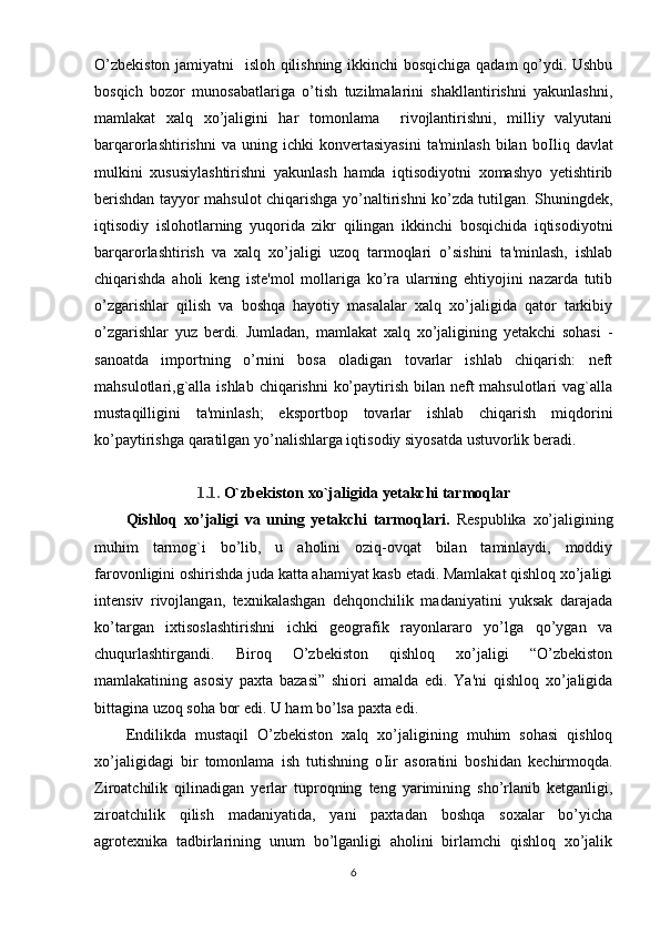 O’zbekiston jamiyatni   isloh qilishning ikkinchi bosqichiga qadam qo’ydi. Ushbu
bosqich   bozor   munosabatlariga   o’tish   tuzilmalarini   shakllantirishni   yakunlashni,
mamlakat   xalq   xo’jaligini   har   tomonlama     rivojlantirishni,   milliy   valyutani
barqarorlashtirishni   va  uning   ichki   konvertasiyasini   ta'minlash   bilan  bo І liq  davlat
mulkini   xususiylashtirishni   yakunlash   hamda   iqtisodiyotni   xomashyo   yetishtirib
berishdan tayyor mahsulot chiqarishga yo’naltirishni ko’zda tutilgan. Shuningdek,
iqtisodiy   islohotlarning   yuqorida   zikr   qilingan   ikkinchi   bosqichida   iqtisodiyotni
barqarorlashtirish   va   xalq   xo’jaligi   uzoq   tarmoqlari   o’sishini   ta'minlash,   ishlab
chiqarishda   aholi   keng   iste'mol   mollariga   ko’ra   ularning   ehtiyojini   nazarda   tutib
o’zgarishlar   qilish   va   boshqa   hayotiy   masalalar   xalq   xo’jaligida   qator   tarkibiy
o’zgarishlar   yuz   berdi.   Jumladan,   mamlakat   xalq   xo’jaligining   yetakchi   sohasi   -
sanoatda   importning   o’rnini   bosa   oladigan   tovarlar   ishlab   chiqarish:   neft
mahsulotlari,g`alla ishlab chiqarishni  ko’paytirish bilan neft mahsulotlari  vag`alla
mustaqilligini   ta'minlash;   eksportbop   tovarlar   ishlab   chiqarish   miqdorini
ko’paytirishga qaratilgan yo’nalishlarga iqtisodiy siyosatda ustuvorlik beradi.
1.1.   O`zbekiston  xo`jaligida yetakchi tarmoqlar
Qishloq   xo’jaligi   va   uning   yetakchi   tarmoqlari.   Respublika   xo’jaligining
muhim   tarmo g` i   bo’lib,   u   aholini   oziq-ovqat   bilan   taminlaydi,   moddiy
farovonligini oshirishda juda katta ahamiyat kasb etadi. Mamlakat qishloq xo’jaligi
intensiv   rivojlangan,   texnikalashgan   dehqonchilik   madaniyatini   yuksak   darajada
ko’targan   ixtisoslashtirishni   ichki   geografik   rayonlararo   yo’lga   qo’ygan   va
chuqurlashtirgandi.   Biroq   O’zbekiston   qishloq   xo’jaligi   “O’zbekiston
mamlakatining   asosiy   paxta   bazasi”   shiori   amalda   edi.   Ya'ni   qishloq   xo’jaligida
bittagina uzoq soha bor edi. U ham bo’lsa paxta edi. 
Endilikda   mustaqil   O’zbekiston   xalq   xo’jaligining   muhim   sohasi   qishloq
xo’jaligidagi   bir   tomonlama   ish   tutishning   o І ir   asoratini   boshidan   kechirmoqda.
Ziroatchilik   qilinadigan   yerlar   tuproqning   teng   yarimining   sho’rlanib   ketganligi,
ziroatchilik   qilish   madaniyatida,   yani   paxtadan   boshqa   soxalar   bo’yicha
agrotexnika   tadbirlarining   unum   bo’lganligi   aholini   birlamchi   qishloq   xo’jalik
6 