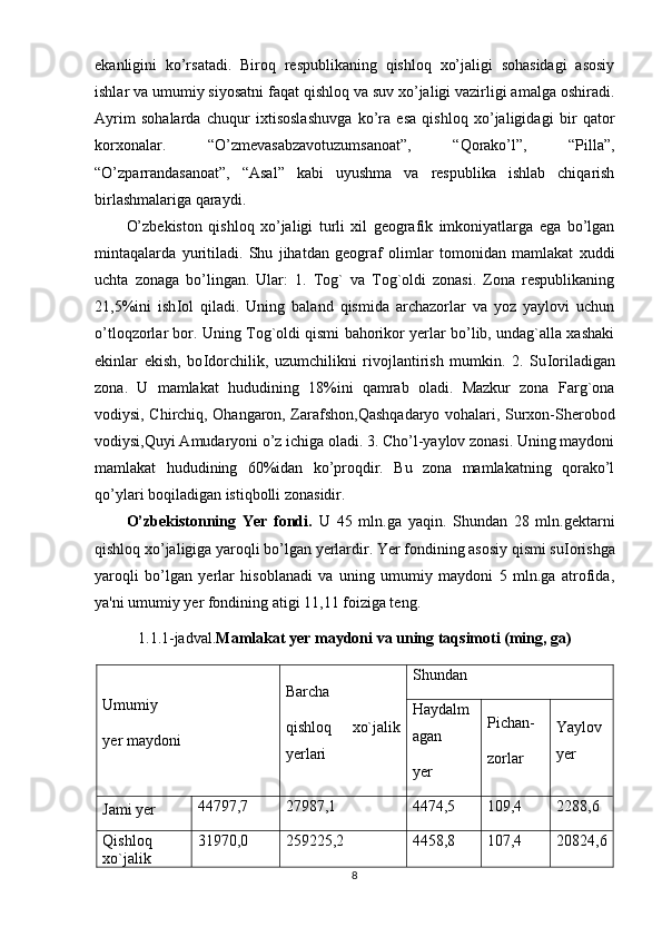 ekanligini   ko’rsatadi.   Biroq   respublikaning   qishloq   xo’jaligi   sohasidagi   asosiy
ishlar va umumiy siyosatni faqat qishloq va suv xo’jaligi vazirligi amalga oshiradi.
Ayrim   sohalarda   chuqur   ixtisoslashuvga   ko’ra   esa   qishloq   xo’jaligidagi   bir   qator
korxonalar.   “O’zmevasabzavotuzumsanoat”,   “ Q orako’l”,   “Pilla”,
“O’zparrandasanoat”,   “Asal”   kabi   uyushma   va   respublika   ishlab   chiqarish
birlashmalariga qaraydi.
O’zbekiston   qishloq   xo’jaligi   turli   xil   geografik   imkoniyatlarga   ega   bo’lgan
mintaqalarda   yuritiladi.   Shu   jihatdan   geograf   olimlar   tomonidan   mamlakat   xuddi
uchta   zonaga   bo’lingan.   Ular:   1.   Tog`   va   Tog`oldi   zonasi.   Zona   respublikaning
21,5%ini   ish І ol   qiladi.   Uning   baland   qismida   archazorlar   va   yoz   yaylovi   uchun
o’tloqzorlar bor. Uning Tog`oldi qismi bahorikor yerlar bo’lib, undag`alla xashaki
ekinlar   ekish,   bo І dorchilik,   uzumchilikni   rivojlantirish   mumkin.   2.   Su І oriladigan
zona.   U   mamlakat   hududining   18%ini   qamrab   oladi.   Mazkur   zona   Farg`ona
vodiysi, Chirchiq, Ohangaron, Zarafshon,Qashqadaryo vohalari, Surxon-Sherobod
vodiysi,Quyi Amudaryoni o’z ichiga oladi. 3. Cho’l-yaylov zonasi. Uning maydoni
mamlakat   hududining   60%idan   ko’proqdir.   Bu   zona   mamlakatning   qorako’l
qo’ylari boqiladigan istiqbolli zonasidir.
O’zbekistonning   Yer   fondi.   U   45   mln.ga   yaqin.   Shundan   28   mln.gektarni
qishloq xo’jaligiga yaroqli bo’lgan yerlardir. Yer fondining asosiy qismi su І orishga
yaroqli   bo’lgan   yerlar   hisoblanadi   va   uning   umumiy   maydoni   5   mln.ga   atrofida,
ya'ni umumiy yer fondining atigi 11,11 foiziga teng.
1.1.1-jadval. Mamlakat yer maydoni va uning taqsimoti (ming, ga)
Umumiy 
yer maydoni Barcha
qishloq   xo`jalik
yerlari Shundan
Haydalm
agan
yer Pichan-
zorlar Yaylov
yer
Jami yer 44797,7 27987,1 4474,5 109,4 2288,6
Qishloq
xo`jalik 31970,0 259225,2 4458,8 107,4 20824,6
8