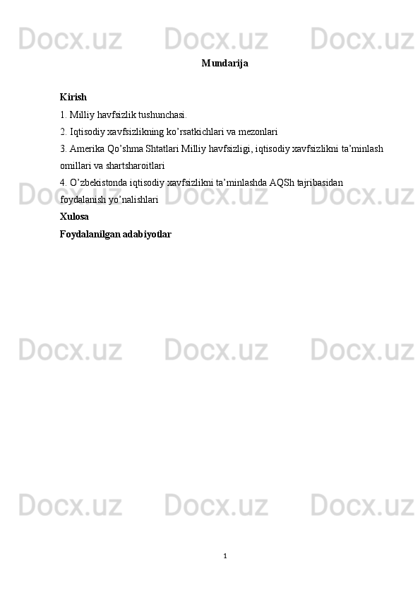 Mundarija
Kirish 
1. Milliy havfsizlik tushunchasi. 
2. Iqtisodiy xavfsizlikning ko’rsatkichlari va mezonlari
3. Amerika Qo’shma Shtatlari Milliy havfsizligi, iqtisodiy xavfsizlikni ta’minlash 
omillari va shartsharoitlari 
4. O’zbekistonda iqtisodiy xavfsizlikni ta’minlashda AQSh tajribasidan 
foydalanish yo’nalishlari
Xulosa 
Foydalanilgan adabiyotlar
              
1 