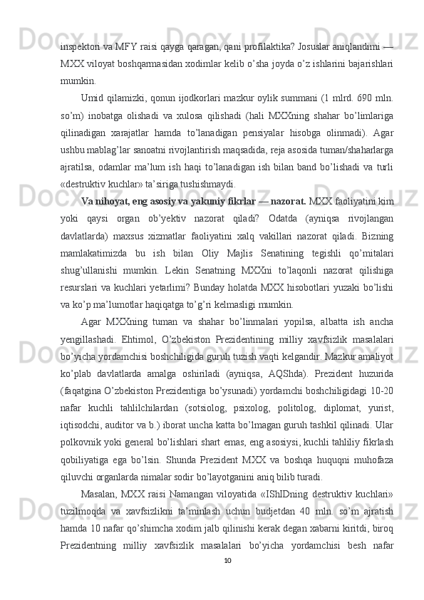 inspektori va MFY raisi qayga qaragan, qani profilaktika? Josuslar aniqlandimi —
MXX viloyat boshqarmasidan xodimlar kelib o’sha joyda o’z ishlarini bajarishlari
mumkin.
Umid qilamizki, qonun ijodkorlari mazkur oylik summani  (1 mlrd. 690 mln.
so’m)   inobatga   olishadi   va   xulosa   qilishadi   (hali   MXXning   shahar   bo’limlariga
qilinadigan   xarajatlar   hamda   to’lanadigan   pensiyalar   hisobga   olinmadi).   Agar
ushbu mablag’lar sanoatni rivojlantirish maqsadida, reja asosida tuman/shaharlarga
ajratilsa,   odamlar   ma’lum   ish   haqi   to’lanadigan   ish   bilan   band   bo’lishadi   va   turli
«destruktiv kuchlar» ta’siriga tushishmaydi.
Va nihoyat, eng asosiy va yakuniy fikrlar — nazorat.   MXX faoliyatini kim
yoki   qaysi   organ   ob’yektiv   nazorat   qiladi?   Odatda   (ayniqsa   rivojlangan
davlatlarda)   maxsus   xizmatlar   faoliyatini   xalq   vakillari   nazorat   qiladi.   Bizning
mamlakatimizda   bu   ish   bilan   Oliy   Majlis   Senatining   tegishli   qo’mitalari
shug’ullanishi   mumkin.   Lekin   Senatning   MXXni   to’laqonli   nazorat   qilishiga
resurslari va kuchlari yetarlimi? Bunday holatda MXX hisobotlari yuzaki bo’lishi
va ko’p ma’lumotlar haqiqatga to’g’ri kelmasligi mumkin.
Agar   MXXning   tuman   va   shahar   bo’linmalari   yopilsa,   albatta   ish   ancha
yengillashadi.   Ehtimol,   O’zbekiston   Prezidentining   milliy   xavfsizlik   masalalari
bo’yicha yordamchisi boshchiligida guruh tuzish vaqti kelgandir. Mazkur amaliyot
ko’plab   davlatlarda   amalga   oshiriladi   (ayniqsa,   AQShda).   Prezident   huzurida
(faqatgina O’zbekiston Prezidentiga bo’ysunadi) yordamchi boshchiligidagi 10-20
nafar   kuchli   tahlilchilardan   (sotsiolog,   psixolog,   politolog,   diplomat,   yurist,
iqtisodchi, auditor va b.) iborat uncha katta bo’lmagan guruh tashkil qilinadi. Ular
polkovnik yoki general bo’lishlari shart emas, eng asosiysi, kuchli tahliliy fikrlash
qobiliyatiga   ega   bo’lsin.   Shunda   Prezident   MXX   va   boshqa   huquqni   muhofaza
qiluvchi organlarda nimalar sodir bo’layotganini aniq bilib turadi.
Masalan,   MXX   raisi   Namangan   viloyatida   «IShIDning   destruktiv   kuchlari»
tuzilmoqda   va   xavfsizlikni   ta’minlash   uchun   budjetdan   40   mln.   so’m   ajratish
hamda 10 nafar qo’shimcha xodim jalb qilinishi kerak degan xabarni kiritdi, biroq
Prezidentning   milliy   xavfsizlik   masalalari   bo’yicha   yordamchisi   besh   nafar
10 