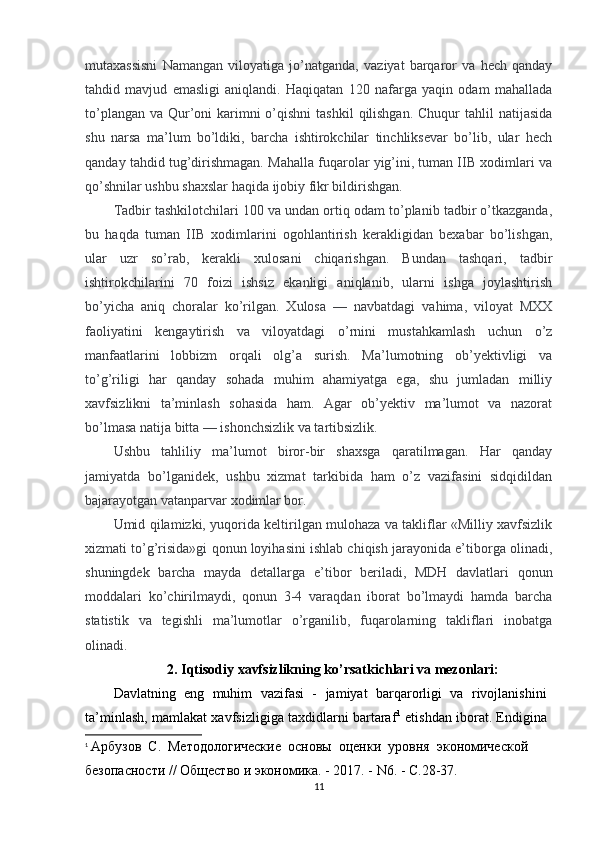 mutaxassisni   Namangan   viloyatiga   jo’natganda,   vaziyat   barqaror   va   hech   qanday
tahdid   mavjud   emasligi   aniqlandi.   Haqiqatan   120   nafarga   yaqin   odam   mahallada
to’plangan  va Qur’oni  karimni  o’qishni  tashkil  qilishgan.  Chuqur  tahlil  natijasida
shu   narsa   ma’lum   bo’ldiki,   barcha   ishtirokchilar   tinchliksevar   bo’lib,   ular   hech
qanday tahdid tug’dirishmagan. Mahalla fuqarolar yig’ini, tuman IIB xodimlari va
qo’shnilar ushbu shaxslar haqida ijobiy fikr bildirishgan.
Tadbir tashkilotchilari 100 va undan ortiq odam to’planib tadbir o’tkazganda,
bu   haqda   tuman   IIB   xodimlarini   ogohlantirish   kerakligidan   bexabar   bo’lishgan,
ular   uzr   so’rab,   kerakli   xulosani   chiqarishgan.   Bundan   tashqari,   tadbir
ishtirokchilarini   70   foizi   ishsiz   ekanligi   aniqlanib,   ularni   ishga   joylashtirish
bo’yicha   aniq   choralar   ko’rilgan.   Xulosa   —   navbatdagi   vahima,   viloyat   MXX
faoliyatini   kengaytirish   va   viloyatdagi   o’rnini   mustahkamlash   uchun   o’z
manfaatlarini   lobbizm   orqali   olg’a   surish.   Ma’lumotning   ob’yektivligi   va
to’g’riligi   har   qanday   sohada   muhim   ahamiyatga   ega,   shu   jumladan   milliy
xavfsizlikni   ta’minlash   sohasida   ham.   Agar   ob’yektiv   ma’lumot   va   nazorat
bo’lmasa natija bitta — ishonchsizlik va tartibsizlik.
Ushbu   tahliliy   ma’lumot   biror-bir   shaxsga   qaratilmagan.   Har   qanday
jamiyatda   bo’lganidek,   ushbu   xizmat   tarkibida   ham   o’z   vazifasini   sidqidildan
bajarayotgan vatanparvar xodimlar bor.
Umid qilamizki, yuqorida keltirilgan mulohaza va takliflar «Milliy xavfsizlik
xizmati to’g’risida»gi qonun loyihasini ishlab chiqish jarayonida e’tiborga olinadi,
shuningdek   barcha   mayda   detallarga   e’tibor   beriladi,   MDH   davlatlari   qonun
moddalari   ko’chirilmaydi,   qonun   3-4   varaqdan   iborat   bo’lmaydi   hamda   barcha
statistik   va   tegishli   ma’lumotlar   o’rganilib,   fuqarolarning   takliflari   inobatga
olinadi.
2. Iqtisodiy xavfsizlikning ko’rsatkichlari va mezonlari:
Davlatning   eng   muhim   vazifasi   -   jamiyat   barqarorligi   va   rivojlanishini
ta’minlash, mamlakat xavfsizligiga taxdidlarni bartaraf 1
  etishdan iborat. Endigina
1
  Арбузов  С.  Методологические  основы  оценки  уровня  экономической 
безопасности // Общество и экономика. - 2017. - N6. - С.28-37.
11 