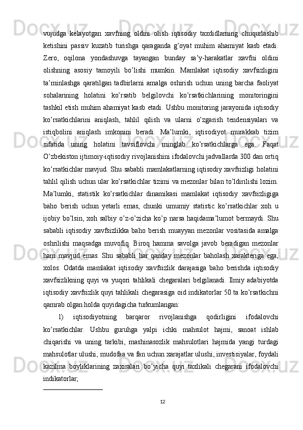 vujudga   kelayotgan   xavfning   oldini   olish   iqtisodiy   taxdidlarning   chuqurlashib
ketishini   passiv   kuzatib   turishga   qaraganda   g’oyat   muhim   ahamiyat   kasb   etadi.
Zero,   oqilona   yondashuvga   tayangan   bunday   sa’y-harakatlar   xavfni   oldini
olishning   asosiy   tamoyili   bo’lishi   mumkin.   Mamlakat   iqtisodiy   xavfsizligini
ta’minlashga   qaratilgan   tadbirlarni   amalga   oshirish   uchun   uning   barcha   faoliyat
sohalarining   holatini   ko’rsatib   belgilovchi   ko’rsatkichlarining   monitoringini
tashkil  etish  muhim  ahamiyat  kasb etadi.  Ushbu monitoring jarayonida iqtisodiy
ko’rsatkichlarini   aniqlash,   tahlil   qilish   va   ularni   o’zgarish   tendensiyalari   va
istiqbolini   aniqlash   imkonini   beradi.   Ma’lumki,   iqtisodiyot   murakkab   tizim
sifatida   uning   holatini   tavsiflovchi   minglab   ko’rsatkichlarga   ega.   Faqat
O’zbekiston ijtimoiy-iqtisodiy rivojlanishini ifodalovchi jadvallarda 300 dan ortiq
ko’rsatkichlar mavjud. Shu sababli mamlakatlarning iqtisodiy xavfsizligi holatini
tahlil qilish uchun ular ko’rsatkichlar tizimi va mezonlar bilan to’ldirilishi lozim.
Ma’lumki,   statistik   ko’rsatkichlar   dinamikasi   mamlakat   iqtisodiy   xavfsizligiga
baho   berish   uchun   yetarli   emas,   chunki   umumiy   statistic   ko’rsatkichlar   xoh   u
ijobiy bo’lsin, xoh salbiy o’z-o’zicha ko’p narsa haqidama’lumot  bermaydi. Shu
sababli   iqtisodiy   xavfsizlikka   baho   berish   muayyan   mezonlar   vositasida   amalga
oshrilishi   maqsadga   muvofiq.   Biroq   hamma   savolga   javob   beradigan   mezonlar
ham   mavjud   emas.   Shu   sababli   har   qanday   mezonlar   baholash   xarakteriga   ega,
xolos.   Odatda   mamlakat   iqtisodiy   xavfsizlik   darajasiga   baho   berishda   iqtisodiy
xavfsizlikning   quyi   va   yuqori   tahlikali   chegaralari   belgilanadi.   Ilmiy   adabiyotda
iqtisodiy xavfsizlik quyi tahlikali chegarasiga oid indikatorlar 50 ta ko’rsatkichni
qamrab olgan holda quyidagicha turkumlangan: 
1)   iqtisodiyotning   barqaror   rivojlanishga   qodirligini   ifodalovchi
ko’rsatkichlar.   Ushbu   guruhga   yalpi   ichki   mahsulot   hajmi,   sanoat   ishlab
chiqarishi   va   uning   tarkibi,   mashinasozlik   mahsulotlari   hajmida   yangi   turdagi
mahsulotlar ulushi, mudofaa va fan uchun xarajatlar ulushi, investisiyalar, foydali
kazilma   boyliklarining   zaxiralari   bo’yicha   quyi   taxlikali   chegarani   ifodalovchi
indikatorlar;                                                       
12 