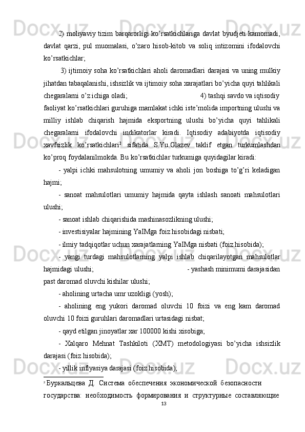 2) moliyaviy tizim barqarorligi ko’rsatkichlariga davlat  byudjeti kamomadi,
davlat   qarzi,   pul   muomalasi,   o’zaro   hisob-kitob   va   soliq   intizomini   ifodalovchi
ko’rsatkichlar;                                           
  3) ijtimoiy soha ko’rsatkichlari aholi daromadlari darajasi va uning mulkiy
jihatdan tabaqalanishi, ishsizlik va ijtimoiy soha xarajatlari bo’yicha quyi tahlikali
chegaralarni o’z ichiga oladi;                                       4) tashqi savdo va iqtisodiy
faoliyat ko’rsatkichlari guruhiga mamlakat ichki iste’molida importning ulushi va
milliy   ishlab   chiqarish   hajmida   eksportning   ulushi   bo’yicha   quyi   tahlikali
chegaralarni   ifodalovchi   indikatorlar   kiradi.   Iqtisodiy   adabiyotda   iqtisodiy
xavfsizlik   ko’rsatkichlari 2
  sifatida   S.Yu.Glazev   taklif   etgan   turkumlashdan
ko’proq foydalanilmokda. Bu ko’rsatkichlar turkumiga quyidagilar kiradi:
-   yalpi   ichki   mahsulotning   umumiy   va   aholi   jon   boshiga   to’g’ri   keladigan
hajmi;                                                                     
-   sanoat   mahsulotlari   umumiy   hajmida   qayta   ishlash   sanoati   mahsulotlari
ulushi;                                                                       
- sanoat ishlab chiqarishida mashinasozlikning ulushi;
- investisiyalar hajmining YaIMga foiz hisobidagi nisbati;
- ilmiy tadqiqotlar uchun xarajatlarning YaIMga nisbati (foiz hisobida);
-   yangi   turdagi   mahsulotlarning   yalpi   ishlab   chiqarilayotgan   mahsulotlar
hajmidagi ulushi;                                                    - yashash minimumi darajasidan
past daromad oluvchi kishilar ulushi;                   
- aholining urtacha umr uzokligi (yosh);                                                
-   aholining   eng   yukori   daromad   oluvchi   10   foizi   va   eng   kam   daromad
oluvchi 10 foizi guruhlari daromadlari urtasidagi nisbat;                               
- qayd etilgan jinoyatlar xar 100000 kishi xisobiga;                                  
-   Xalqaro   Mehnat   Tashkiloti   (XMT)   metodologiyasi   bo’yicha   ishsizlik
darajasi (foiz hisobida);                                                         
- yillik inflyasiya darajasi (foiz hisobida);                                        
2
  Буркальцева  Д.  Система  обеспечения  экономической  безопасности 
государства:  необходимость  формирования  и  структурные  составляющие
13 