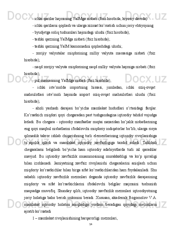 - ichki qarzlar hajmining YaIMga nisbati (foiz hisobida, kiyosiy davrda)
- ichki qarzlarni qoplash va ularga xizmat ko’rsatish uchun joriy ehtiyojning
- byudjetga soliq tushumlari hajmidagi ulushi (foiz hisobida);                  
- tashki qarzning YaIMga nisbati (foiz hisobida);                                   
- tashki qarzning YaIM kamomadini qoplashdagi ulushi;                              
-   xorijiy   valyutalar   miqdorining   milliy   valyuta   massasiga   nisbati   (foiz
hisobida);                                                                       
- naqd xorijiy valyuta miqdorining naqd milliy valyuta hajmiga nisbati (foiz
hisobida);                                                                  
- pul massasining YaIMga nisbati (foiz hisobida);                                      
-   ichki   iste’molda   importning   hissasi,   jumladan,   ichki   oziq-ovqat
mahsulotlari   iste’moli   hajmida   import   oziq-ovqat   mahsulotlari   ulushi   (foiz
hisobida);
-   aholi   yashash   darajasi   bo’yicha   mamlakat   hududlari   o’rtasidagi   farqlar.
Ko’rsatkich miqdori quyi chegaradan past tushgandagina iqtisodiy tahdid vujudga
keladi.   Bu   chegara   -   iqtisodiy   manfaatlar   nuqtai   nazaridan   ho’jalik   nisbatlarining
eng quyi maqbul nisbatlarini ifodalovchi miqdoriy indiqatorlar bo’lib, ularga rioya
qilmaslik   takror   ishlab   chiqarishning   turli   elementlarining  iqtisodiy   rivojlanishiga
to’sqinlik   qiladi   va   mamlakat   iqtisodiy   xavfsizligiga   taxdid   soladi.   Tahlikali
chegaralarni   belgilash   bo’yicha   ham   iqtisodiy   adabiyotlarda   turli   xil   qarashlar
mavjud.   Bu   iqtisodiy   xavfsizlik   muammosining   murakkabligi   va   ko’p   qirraligi
bilan   izohlanadi.   Jamiyatning   xavfsiz   rivojlanishi   chegaralarini   aniqlash   uchun
miqdoriy ko’rsatkichlar bilan birga sifat ko’rsatkichlaridan ham foydalaniladi. Shu
sababli   iqtisodiy   xavfsizlik   mezonlari   deganda   iqtisodiy   xavfsizlik   darajasining
miqdoriy   va   sifat   ko’rsatkichlarini   ifodalovchi   belgilar   majmuini   tushunish
maqsadga   muvofiq.   Shunday   qilib,   iqtisodiy   xavfsizlik   mezonlari   iqtisodiyotning
joriy   holatiga   baho   berish   imkonini   beradi.   Xususan,   akademik   Bogomolov   V.A.
mamlakat   iqtisodiy   holatini   aniqlashga   yordam   beradigan   quyidagi   mezonlarni
ajratib ko’rsatadi
1 – mamlakat rivojlanishining barqarorligi mezonlari,                           
14