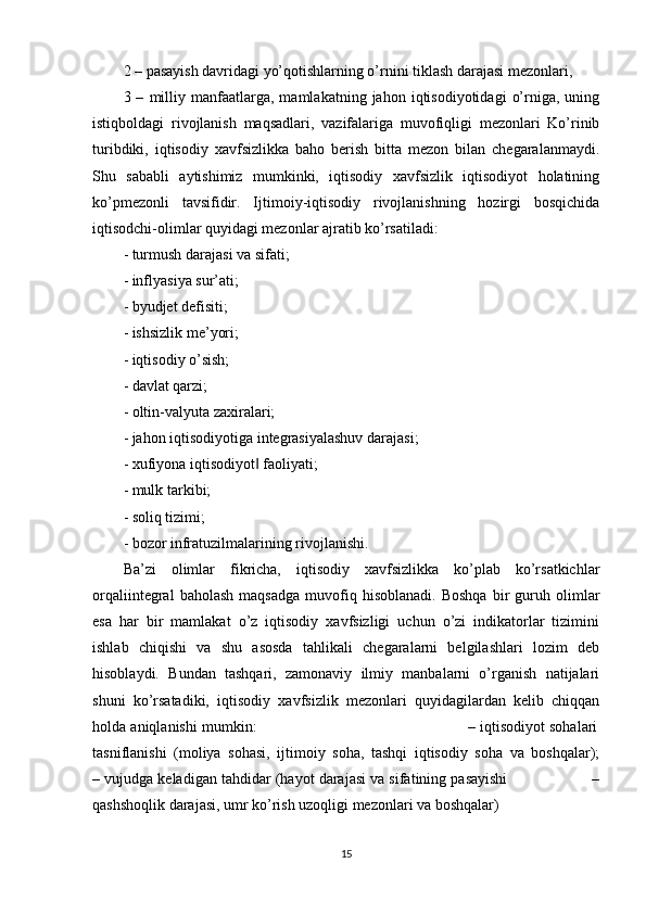 2 – pasayish davridagi yo’qotishlarning o’rnini tiklash darajasi mezonlari,     
3  –   milliy   manfaatlarga,   mamlakatning   jahon  iqtisodiyotidagi   o’rniga,   uning
istiqboldagi   rivojlanish   maqsadlari,   vazifalariga   muvofiqligi   mezonlari   Ko’rinib
turibdiki,   iqtisodiy   xavfsizlikka   baho   berish   bitta   mezon   bilan   chegaralanmaydi.
Shu   sababli   aytishimiz   mumkinki,   iqtisodiy   xavfsizlik   iqtisodiyot   holatining
ko’pmezonli   tavsifidir.   Ijtimoiy-iqtisodiy   rivojlanishning   hozirgi   bosqichida
iqtisodchi-olimlar quyidagi mezonlar ajratib ko’rsatiladi:
- turmush darajasi va sifati;
- inflyasiya sur’ati;
- byudjet defisiti;
- ishsizlik me’yori;
- iqtisodiy o’sish;
- davlat qarzi;
- oltin-valyuta zaxiralari;
- jahon iqtisodiyotiga integrasiyalashuv darajasi;
- xufiyona iqtisodiyot  faoliyati;‖
- mulk tarkibi;
- soliq tizimi;
- bozor infratuzilmalarining rivojlanishi.
Ba’zi   olimlar   fikricha,   iqtisodiy   xavfsizlikka   ko’plab   ko’rsatkichlar
orqaliintegral   baholash   maqsadga   muvofiq  hisoblanadi.   Boshqa   bir   guruh   olimlar
esa   har   bir   mamlakat   o’z   iqtisodiy   xavfsizligi   uchun   o’zi   indikatorlar   tizimini
ishlab   chiqishi   va   shu   asosda   tahlikali   chegaralarni   belgilashlari   lozim   deb
hisoblaydi.   Bundan   tashqari,   zamonaviy   ilmiy   manbalarni   o’rganish   natijalari
shuni   ko’rsatadiki,   iqtisodiy   xavfsizlik   mezonlari   quyidagilardan   kelib   chiqqan
holda aniqlanishi mumkin:                                               – iqtisodiyot sohalari
tasniflanishi   (moliya   sohasi,   ijtimoiy   soha,   tashqi   iqtisodiy   soha   va   boshqalar);
– vujudga keladigan tahdidar (hayot darajasi va sifatining pasayishi                   –
qashshoqlik darajasi, umr ko’rish uzoqligi mezonlari va boshqalar)
15 