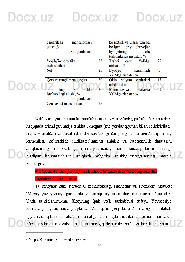 Ushbu me’yorlar asosida mamlakat iqtisodiy xavfsizligiga baho berish uchun
haqiqatda erishilgan natija tahlikali chegara (me’yor)lar qiymati bilan solishtiriladi.
Bunday   usulda   mamlakat   iqtisodiy   xavfsizligi   darajasiga   baho   berishning   asosiy
kamchiligi   ko’rsatkich   (indikator)larning   aniqlik   va   haqqoniylik   darajasini
aniqlashning   murakkabligi,   ijtimoiy-iqtisodiy   tizim   xususiyatlarini   hisobga
oladigan   ko’rsatkichlarni   aniqlash   bo’yicha   uslubiy   tavsiyalarning   mavjud
emasligidir.
4.O’zbekistonda iqtisodiy xavfsizlikni ta’minlashda XXR tajribasidan 
foydalanish yo’nalishlar
14   sentyabr   kuni   Forbes   O’zbekistondagi   islohotlar   va   Prezident   Shavkat
4
Mirziyoyev   yuritayotgan   ichki   va   tashqi   siyosatga   doir   maqolasini   chop   etdi.
Unda   ta’kidlanishicha,   Xitoyning   Ipak   yo’li   tashabbusi   tufayli   Yevroosiyo
xaritadagi  qaynoq nuqtaga aylandi. Mintaqaning  eng ko’p aholiga ega mamlakati
qayta isloh qilinish harakatlarini amalga oshirmoqda. Boshlanishi uchun, mamlakat
Markaziy banki o’z valyutasi — so’mning qadrini oshirish bo’yicha ilk qadamlarni
4
  .http://Russian.cpc.people.com.cn
17 